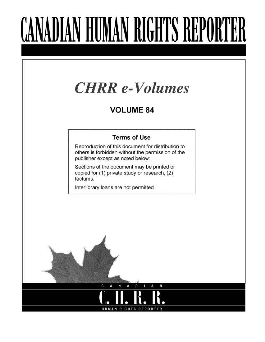 handle is hein.journals/chhr84 and id is 1 raw text is: CANADIAN HU IAN RIGHTS REPORTER
CH RR e-Volumes
VOLUME 84
Terms of Use
Reproduction of this document for distribution to
others is forbidden without the permission of the
publisher except as noted below:
Sections of the document may be printed or
copied for (1) private study or research, (2)
factums.

Interlibrary loans are not permitted.


