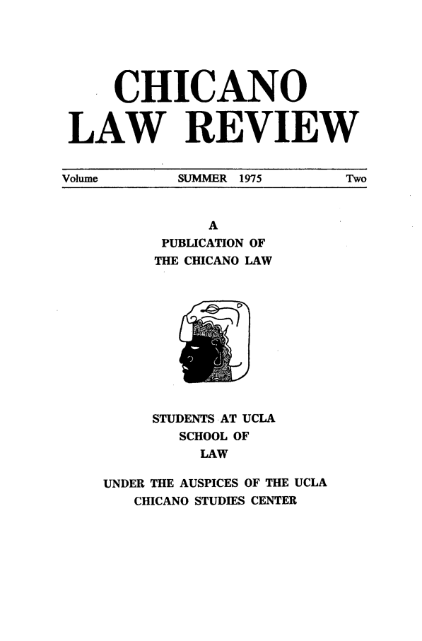 handle is hein.journals/chiclat2 and id is 1 raw text is: CHICANO
LAW REVIEW
Volume  SUMMER  1975  Two

A
PUBLICATION OF
THE CHICANO LAW

STUDENTS AT UCLA
SCHOOL OF
LAW
UNDER THE AUSPICES OF THE UCLA
CHICANO STUDIES CENTER


