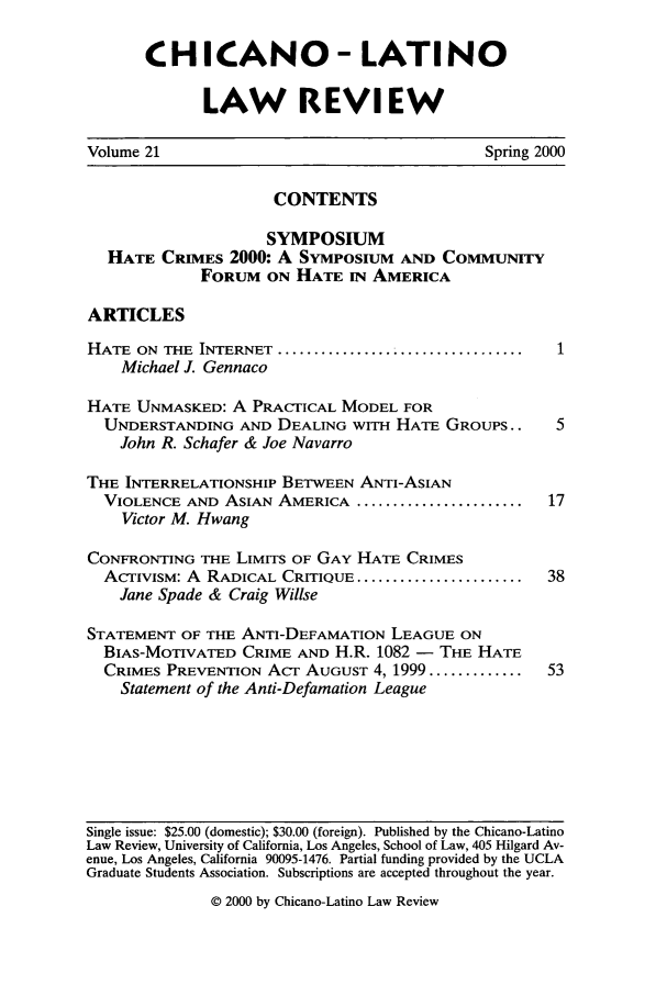 handle is hein.journals/chiclat21 and id is 1 raw text is: CHICANO- LATINO
LAW REVIEW
Volume 21                                Spring 2000
CONTENTS
SYMPOSIUM
HATE CRIMES 2000: A SYMPOSIUM AND COMMUNITY
FORUM ON HATE IN AMERICA
ARTICLES
HATE ON THE INTERNET ..................................
Michael J. Gennaco
HATE UNMASKED: A PRACTICAL MODEL FOR
UNDERSTANDING AND DEALING WITH HATE GROUPS..  5
John R. Schafer & Joe Navarro
THE INTERRELATIONSHIP BETWEEN ANTI-ASIAN
VIOLENCE AND ASIAN AMERICA ......................... 17
Victor M. Hwang
CONFRONTING THE LIMITS OF GAY HATE CRIMES
ACTIVISM: A  RADICAL CRITIQUE .......................  38
Jane Spade & Craig Willse
STATEMENT OF THE ANTI-DEFAMATION LEAGUE ON
BIAS-MOTIVATED CRIME AND H.R. 1082 - THE HATE
CRIMES PREVENTION ACT AUGUST 4, 1999 .............  53
Statement of the Anti-Defamation League

Single issue: $25.00 (domestic); $30.00 (foreign). Published by the Chicano-Latino
Law Review, University of California, Los Angeles, School of Law, 405 Hilgard Av-
enue, Los Angeles, California 90095-1476. Partial funding provided by the UCLA
Graduate Students Association. Subscriptions are accepted throughout the year.
© 2000 by Chicano-Latino Law Review


