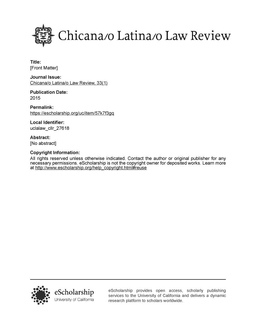 handle is hein.journals/chiclat33 and id is 1 raw text is: 






            Chicanaio Latinaio Law Review



Title:
[Front Matter]


Journal Issue:
Chicana/o Latina/o Law Review, 33(1)

Publication Date:
2015

Permalink:
https://escholarship.ora/uc/item/57k7f3aa


Local Identifier:
uclalawcllr_27618

Abstract:
[No abstract]


Copyright Information:
All rights reserved unless otherwise indicated. Contact the author or original publisher for any
necessary permissions. eScholarship is not the copyright owner for deposited works. Learn more
at http://www.escholarship). ora/help coovriaht.html#reuse


eScholarship
University of California


eScholarship provides open access, scholarly publishing
services to the University of California and delivers a dynamic
research platform to scholars worldwide.


  *0
*,  7*0


