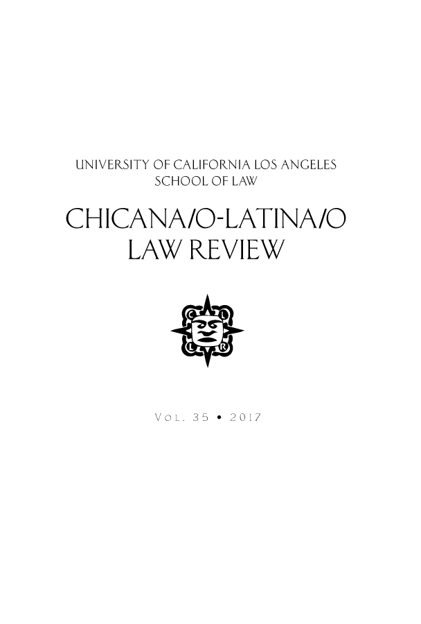 handle is hein.journals/chiclat35 and id is 1 raw text is: 





UNIVERSITY OF CALIFORNIA LOS ANGELES
        SCHOOL OF LAW

CHICANA/O-LATINA/O
      LAW   REVIEW




          LJ


VoL. 35 *  2017



