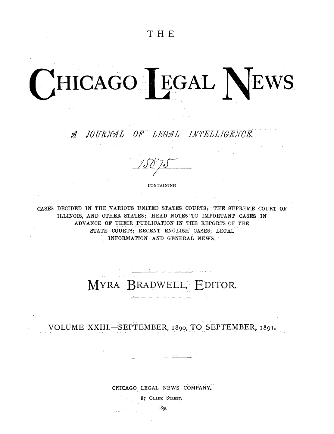 handle is hein.journals/chiclene23 and id is 1 raw text is: THE

HICAGO

EGAL

EWS

1.1  J70f/R.Y.1L

OF LE61-L IXTELLIGEYCE.

CONTAINING

CASES DECIDED IN THE VARIOUS UNITED STATES COURTS; THE SUPREME COURT OF
ILLINOIS, AND OTHER STATES; HEAD NOTES'TO IMPORTANT CASES IN
ADVANCE OF THEIR PUBLICATION IN ?rHE REPORTS OF THE
STATE COURTS; RECENT ENGLISt CASES; LEGAL
INFORMATION AND GENERAL NEWS.'
MYRA BRADWELL EDITOR.
VOLUME XXIII.--SEPTEMBER, i89o, TO SEPTEMBER, I891.
CHICAGO LEGAL NEWS COMPANY.
87 CLARK STREET.
1891.


