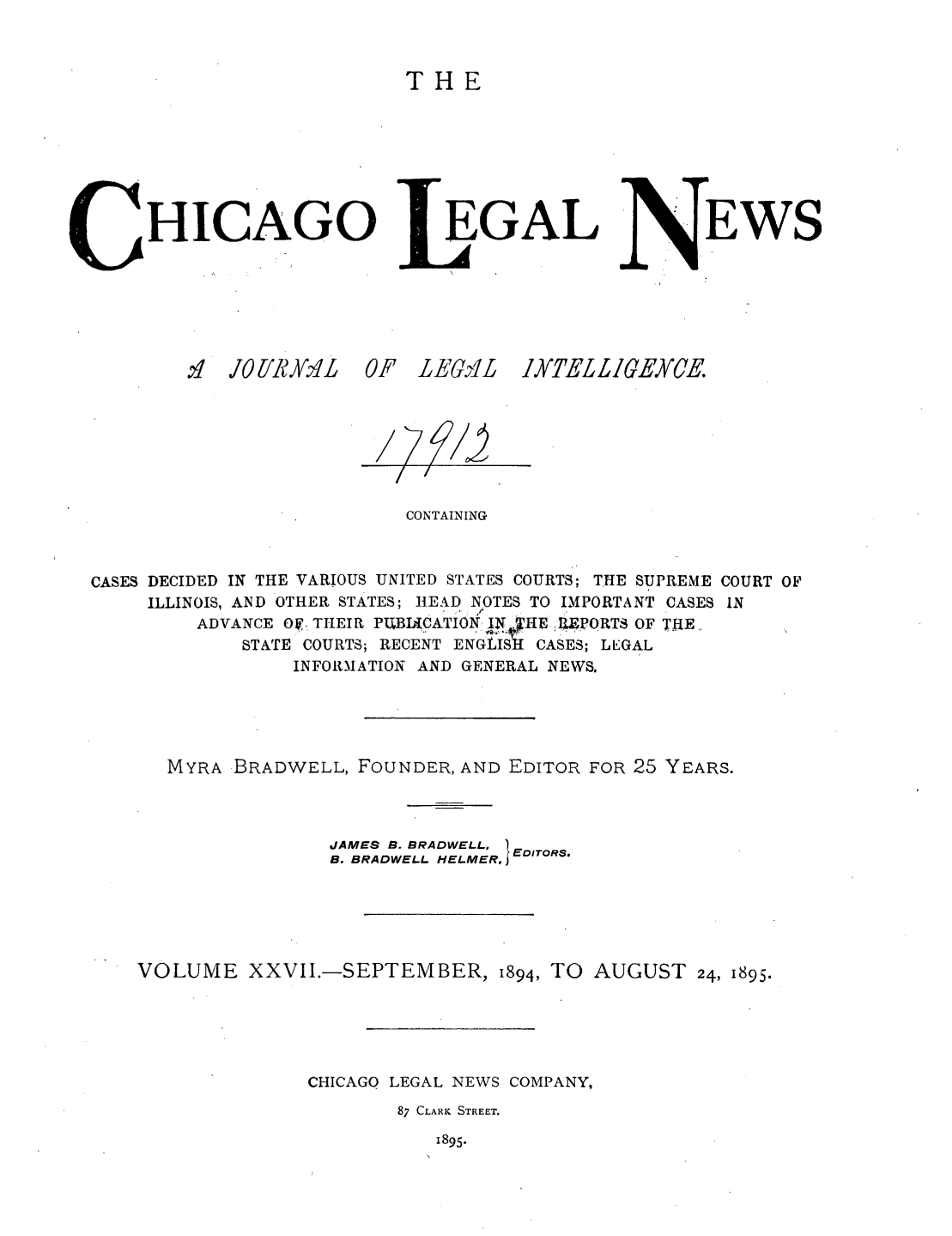 handle is hein.journals/chiclene27 and id is 1 raw text is: THE

HICAGO
i4 JO[R YM1L  0

EGAL

F LEGO-li

EWS

CONTAINING
CASES DECIDED IN THE VARIOUS UNITED STATES COURTS; THE SUPREME COURT OF
ILLINOIS, AND OTHER STATES; HEAD NOTES TO IMPORTANT CASES IN
ADVANCE O1. THEIR PUBLWATION   1PORTS OF TIE
STATE COURTS; RECENT ENGLISH CASES; LEGAL
INFORMATION AND GENERAL NEWS.
MYRA BRADWELL, FOUNDER, AND EDITOR FOR 25 YEARS.
JAMES B. BRADWELL,  E
B. BRADWELL HELMER, EoITORS.
VOLUME XXVII.-SEPTEMBER, 1894, TO AUGUST 24, 1895.
CHICAGO LEGAL NEWS COMPANY,
87 CLARK STREET.

1895.

1XTE £ GEYCE

/ 7


