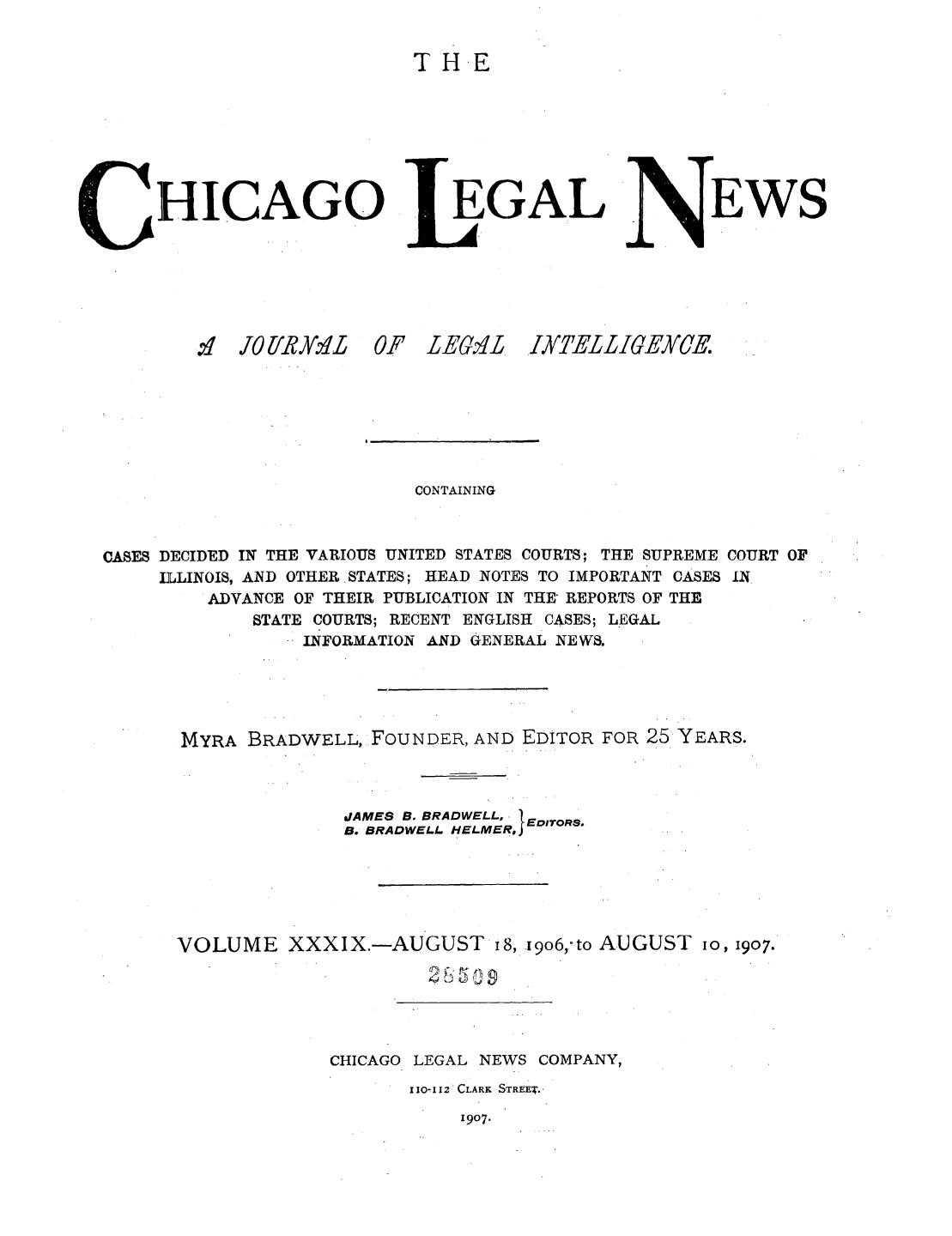 handle is hein.journals/chiclene39 and id is 1 raw text is: TH.E

HICAGO
.:,f Jli/'RY.  0

EGAL

F LEtL

6wN

TEWS

CONTAINING
CASES DECIDED IN THE VARIOUS UNITED STATES COURTS; THE SUPREME COURT OF
ILLINOIS, AND OTHER STATES; HEAD NOTES TO IMPORTANT CASES IN
ADVANCE OF THEIR PUBLICATION IN THE REPORTS OF THE
STATE COURTS; RECENT ENGLISH CASES; LEGAL
INFORMATION AND GENERAL NEWS.
MYRA BRADWELL, FOUNDER, AND EDITOR FOR 25 YEARS.
JAMES B. BRADWELL, 1
B. BRADWELL HELMER, EDITORS
VOLUME XXXIX.-AUGUST I8, i9o6,-to AUGUST io, 1907.
CHICAGO LEGAL NEWS COMPANY,
110-112 CLARK STREET.-

1907.

IXTELLIGELCE


