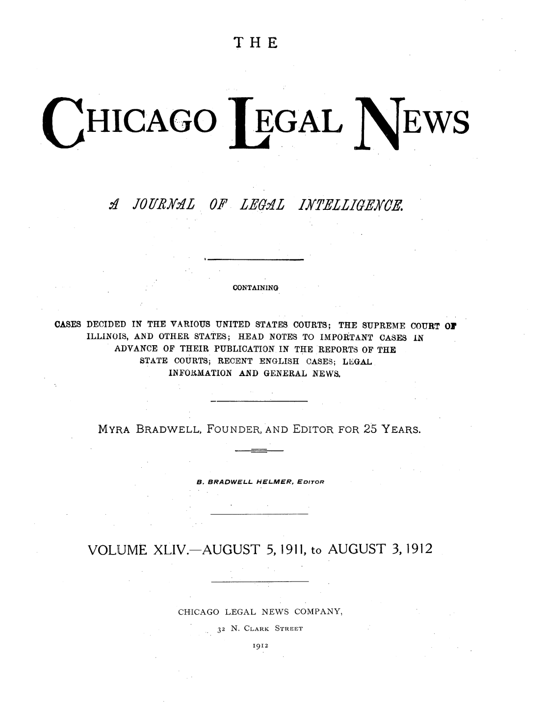 handle is hein.journals/chiclene44 and id is 1 raw text is: THE

HICAGO
,1 JOI'R9IL 0 .

.EGAL

P LEGAL

EWS

CONTAINING
CASES DECIDED IN THE VARIOUS UNITED STATES COURTS; THE SUPREME COURT Of
ILLINOIS, AND OTHER STATES; HEAD NOTES TO IMPORTANT CASES IN
ADVANCE OF THEIR PUBLICATION IN THE REPORTS OF THE
STATE COURTS; RECENT ENGLISH CASES; LEGAL
INFORMATION AND GENERAL NEWS.
MYRA BRADWELL, FOUNDER, AND EDITOR FOR 25 YEARS.
B. BRADWELL HELMER, EDITOR
VOLUME XLIV.-AUGUST 5, 1911, to AUGUST 3, 1912
CI-lCAGO LEGAL NEWS COMPANY,
32 N. CLARK STREET

1912

IXTELZIGEYCE.


