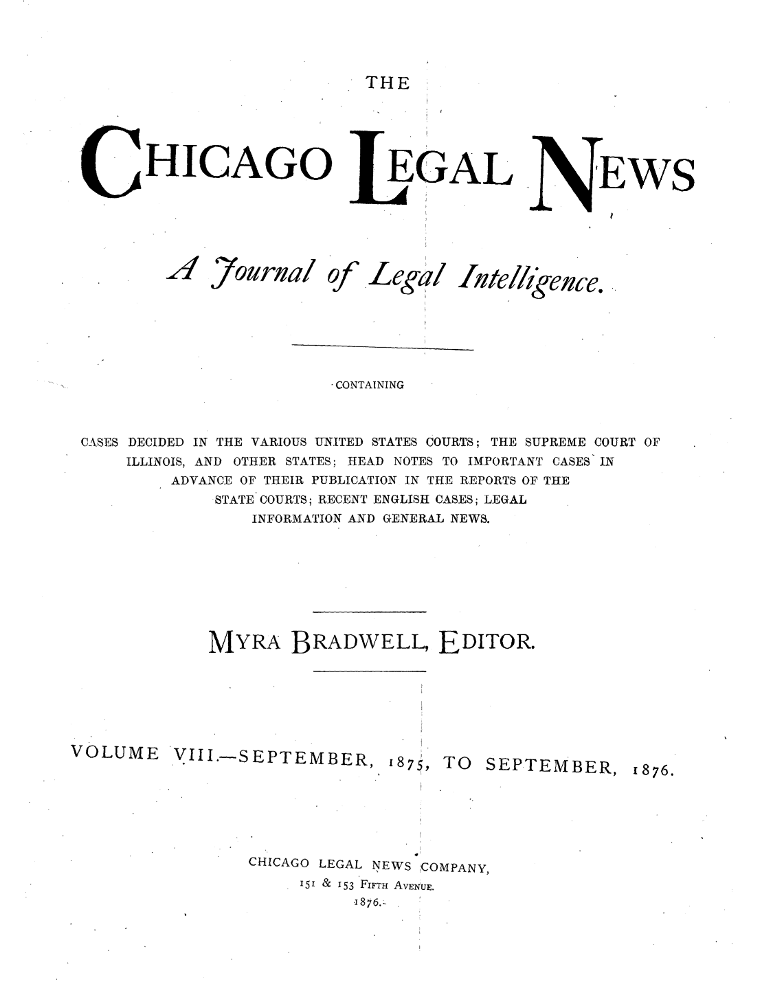 handle is hein.journals/chiclene8 and id is 1 raw text is: THE

HICAGO

AZ

7ournal

of

LEGAL
i
Lega/   nte

IEWS
I

/geuce.

CONTAINING
CASES DECIDED IN THE VARIOUS UNITED STATES COURTS; THE SUPREME COURT OF
ILLINOIS, AND OTHER STATES; HEAD NOTES TO IMPORTANT CASES IN
ADVANCE OF THEIR PUBLICATION IN THE REPORTS OF THE
STATE COURTS; RECENT ENGLISH CASES; LEGAL
INFORMATION AND GENERAL NEWS.
MYRA BRADWELL, EDITOR.
VOLUME VIII.-S EPTEMBER, 187,
V75, TO                              SEPTEMBER, 1876.
CHICAGO LEGAL NEWS COMPANY,
151 & 153 FIFTH AVE NUE.



