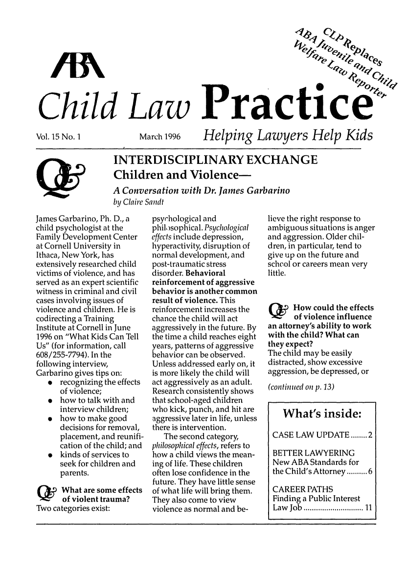 handle is hein.journals/chilawpt15 and id is 1 raw text is: AA-
Child Law Pract

Vol. 15 No. 1

March 1996

Helping Lawyers Help Kids

INTERDISCIPLINARY EXCHANGE
Children and Violence-
A Conversation with Dr. James Garbarino
by Claire Sandt

James Garbarino, Ph. D., a
child psychologist at the
Family Development Center
at Cornell University in
Ithaca, New York, has
extensively researched child
victims of violence, and has
served as an expert scientific
witness in criminal and civil
cases involving issues of
violence and children. He is
codirecting a Training
Institute at Cornell in June
1996 on What Kids Can Tell
Us (for information, call
608/255-7794). In the
following interview,
Garbarino gives tips on:
 recognizing the effects
of violence;
* how to talk with and
interview children;
 how to make good
decisions for removal,
placement, and reunifi-
cation of the child; and
 kinds of services to
seek for children and
parents.
Qy    What are some effects
of violent trauma?
Two categories exist:

psyrhological and
philosophical. Psychological
effects include depression,
hyperactivity, disruption of
normal development, and
post-traumatic stress
disorder. Behavioral
reinforcement of aggressive
behavior is another common
result of violence. This
reinforcement increases the
chance the child will act
aggressively in the future. By
the time a child reaches eight
years, patterns of aggressive
behavior can be observed.
Unless addressed early on, it
is more likely the child will
act aggressively as an adult.
Research consistently shows
that school-aged children
who kick, punch, and hit are
aggressive later in life, unless
there is intervention.
The second category,
philosophical effects, refers to
how a child views the mean-
ing of life. These children
often lose confidence in the
future. They have little sense
of what life will bring them.
They also come to view
violence as normal and be-

lieve the right response to
ambiguous situations is anger
and aggression. Older chil-
dren, in particular, tend to
give up on the future and
school or careers mean very
little.
Q      How could the effects
of violence influence
an attorney's ability to work
with the child? What can
they expect?
The child may be easily
distracted, show excessive
aggression, be depressed, or
(continued on p. 13)
What's inside:
CASE LAW UPDATE ........ 2
BETTER LAWYERING
New ABA Standards for
the Child's Attorney ....... 6
CAREER PATHS
Finding a Public Interest
Law  Job  ........................  11


