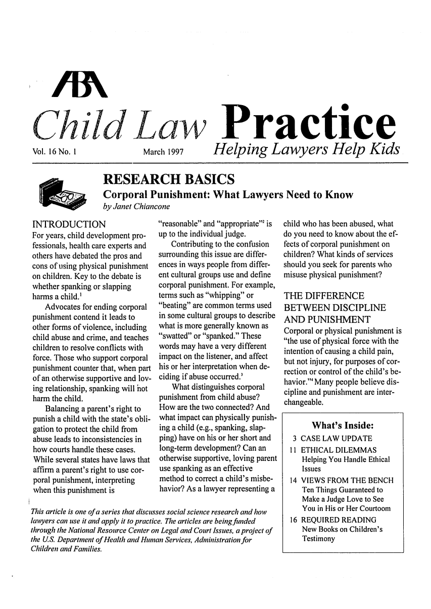 handle is hein.journals/chilawpt16 and id is 1 raw text is: ChidLaw

Vol. 16 No. 1

March 1997

Practice
Helping Lawyers Help Kids

RESEARCH BASICS
Corporal Punishment: What Lawyers Need to Know
by Janet Chiancone

INTRODUCTION
For years, child development pro-
fessionals, health care experts and
others have debated the pros and
cons of using physical punishment
on children. Key to the debate is
whether spanking or slapping
harms a child.'
Advocates for ending corporal
punishment contend it leads to
other forms of violence, including
child abuse and crime, and teaches
children to resolve conflicts with
force. Those who support corporal
punishment counter that, when part
of an otherwise supportive and lov-
ing relationship, spanking will hot
harm the child.
Balancing a parent's right to
punish a child with the state's obli-
gation to protect the child from
abuse leads to inconsistencies in
how courts handle these cases.
While several states have laws that
affirm a parent's right to use cor-
poral punishment, interpreting
when this punishment is

reasonable and appropriate' is
up to the individual judge.
Contributing to the confusion
surrounding this issue are differ-
ences in ways people from differ-
ent cultural groups use and define
corporal punishment. For example,
terms such as whipping or
beating are common terms used
in some cultural groups to describe
what is more generally known as
swatted or spanked. These
words may have a very different
impact on the listener, and affect
his or her interpretation when de-
ciding if abuse occurred.'
What distinguishes corporal
punishment from child abuse?
How are the two connected? And
what impact can physically punish-
ing a child (e.g., spanking, slap-
ping) have on his or her short and
long-term development? Can an
otherwise supportive, loving parent
use spanking as an effective
method to correct a child's misbe-
havior? As a lawyer representing a

This article is one of a series that discusses social science research and how
lawyers can use it and apply it to practice. The articles are beingfinded
through the National Resource Center on Legal and Court Issues, a project of
the U.S. Department of Health and Human Services, Administration for
Children and Families.

child who has been abused, what
do you need to know about the ef-
fects of corporal punishment on
children? What kinds of services
should you seek for parents who
misuse physical punishment?
THE DIFFERENCE
BETWEEN DISCIPLINE
AND PUNISHMENT
Corporal or physical punishment is
the use of physical force with the
intention of causing a child pain,
but not injury, for purposes of cor-
rection or control of the child's be-
havior.' Many people believe dis-
cipline and punishment are inter-
changeable.
What's Inside:
3 CASE LAW UPDATE
11 ETHICAL DILEMMAS
Helping You Handle Ethical
Issues
14 VIEWS FROM THE BENCH
Ten Things Guaranteed to
Make a Judge Love to See
You in His or Her Courtoom
16 REQUIRED READING
New Books on Children's
Testimony

AA


