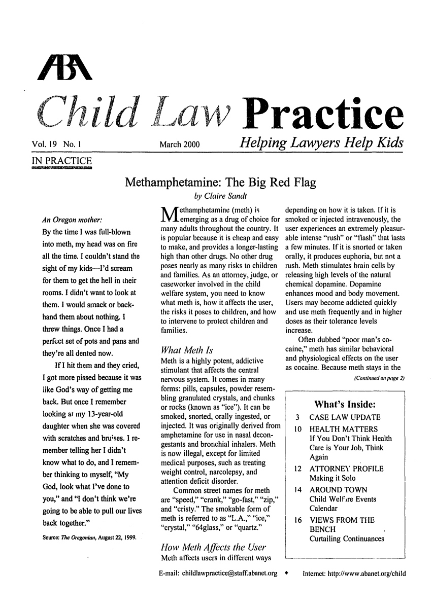 handle is hein.journals/chilawpt19 and id is 1 raw text is: CTh i  .d  Practice

Vol. 19 No. 1
IN PRACTICE

March 2000

Helping Lawyers Help Kids

Methamphetamine: The Big Red Flag
by Claire Sandt

An Oregon mother:
By the time I was full-blown
into meth, my head was on fire
all the time. I couldn't stand the
sight of my kids-I'd scream
for them to get the hell in their
rooms. I didn't want to look at
them. I would smack or back-
hand them about nothing. I
threw things. Once I had a
perfect set of pots and pans and
they're all dented now.
If I hit them and they cried,
I got more pissed because it was
like God's way of getting me
back. But once I remember
looking at my 13-year-old
daughter when she was covered
with scratches and bruises. I re-
member telling her I didn't
know what to do, and I remem-
ber thinking to myself, My
God, look what I've done to
you, and I don't think we're
going to be able to pull our lives
back together.
Source: The Oregonlan, August 22, 1999.

M ethamphetamine (meth) is
emerging as a drug of choice for
many adults throughout the country. It
is popular because it is cheap and easy
to make, and provides a longer-lasting
high than other drugs. No other drug
poses nearly as many risks to children
and families. As an attorney, judge, or
caseworker involved in the child
welfare system, you need to know
what meth is, how it affects the user,
the risks it poses to children, and how
to intervene to protect children and
families.
What Meth Is
Meth is a highly potent, addictive
stimulant that affects the central
nervous system. It comes in many
forms: pills, capsules, powder resem-
bling granulated crystals, and chunks
or rocks (known as ice). It can be
smoked, snorted, orally ingested, or
injected. It was originally derived from
amphetamine for use in nasal decon-
gestants and bronchial inhalers. Meth
is now illegal, except for limited
medical purposes, such as treating
weight control, narcolepsy, and
attention deficit disorder.
Common street names for meth
are speed, crank, go-fast, zip,
and cristy. The smokable form of
meth is referred to as L.A., ice,
crystal, 64glass, or quartz.
How Meth Afftcts the User
Meth affects users in different ways

depending on how it is taken. If it is
smoked or injected intravenously, the
user experiences an extremely pleasur-
able intense rush or flash that lasts
a few minutes. If it is snorted or taken
orally, it produces euphoria, but not a
rush. Meth stimulates brain cells by
releasing high levels of the natural
chemical dopamine. Dopamine
enhances mood and body movement.
Users may become addicted quickly
and use meth frequently and in higher
doses as their tolerance levels
increase.
Often dubbed poor man's co-
caine, meth has similar behavioral
and physiological effects on the user
as cocaine. Because meth stays in the
(Continued on page 2)
What's Inside:
3   CASE LAW UPDATE
10  HEALTH MATTERS
If You Don't Think Health
Care is Your Job, Think
Again
12  ATTORNEY PROFILE
Making it Solo
14  AROUND TOWN
Child Welfire Events
Calendar
16  VIEWS FROM THE
BENCH
Curtailing Continuances

E-mail: childlawpractice@staff.abanet.org  *

lntemet: http://www.abanet.org/child


