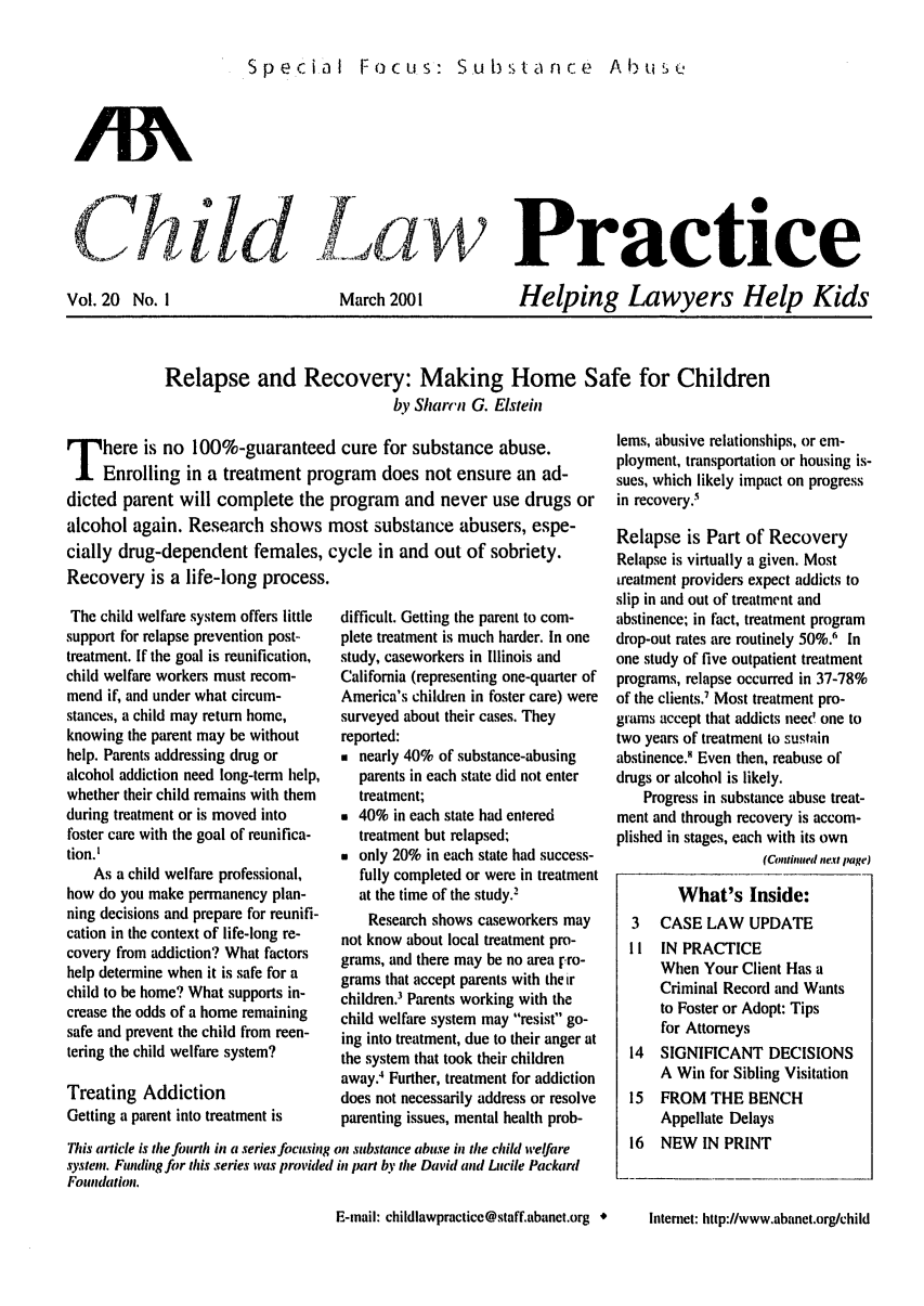 handle is hein.journals/chilawpt20 and id is 1 raw text is: Special Focus: Substa nce  Abuse

1i1d     Practice

Vol. 20 No. I

March 2001

Helping Lawyers Help Kids

Relapse and Recovery: Making Home Safe for Children
by Sharcii G. Elstehi

T here is no 100%-guaranteed cure for substance abuse.
Enrolling in a treatment program does not ensure an ad-
dicted parent will complete the program and never use drugs or
alcohol again. Research shows most substance abusers, espe-
cially drug-dependent females, cycle in and out of sobriety.

Recovery is a life-long process.
The child welfare system offers little
support for relapse prevention post-
treatment. If the goal is reunification,
child welfare workers must recom-
mend if, and under what circum-
stances, a child may return home,
knowing the parent may be without
help. Parents addressing drug or
alcohol addiction need long-temi help,
whether their child remains with them
during treatment or is moved into
foster care with the goal of reunifica-
tion.'
As a child welfare professional,
how do you make permanency plan-
ning decisions and prepare for reunifi-
cation in the context of life-long re-
covery from addiction? What factors
help determine when it is safe for a
child to be home? What supports in-
crease the odds of a home remaining
safe and prevent the child from reen-
tering the child welfare system?
Treating Addiction
Getting a parent into treatment is

difficult. Getting the parent to com-
plete treatment is much harder. In one
study, caseworkers in Illinois and
California (representing one-quarter of
America's children in foster care) were
surveyed about their cases. They
reported:
* nearly 40% of substance-abusing
parents in each state did not enter
treatment;
* 40% in each state had entered
treatment but relapsed;
* only 20% in each state had success-
fully completed or were in treatment
at the time of the study.2
Research shows caseworkers may
not know about local treatment pro-
grams, and there may be no area rro-
grams that accept parents with the ir
children.' Parents working with the
child welfare system may resist go-
ing into treatment, due to their anger at
the system that took their children
away.4 Further, treatment for addiction
does not necessarily address or resolve
parenting issues, mental health prob-

This article is the fourth in a series focusing on substance abuse in the child welfare
systen. Funding for this series was provided in part by tie David and Lucile Packard
Foundation.

lems, abusive relationships, or em-
ployment, transportation or housing is-
sues, which likely impact on progress
in recovery.'
Relapse is Part of Recovery
Relapse is virtually a given. Most
treatment providers expect addicts to
slip in and out of treatment and
abstinence; in fact, treatment program
drop-out rates are routinely 50%.1 In
one study of five outpatient treatment
programs, relapse occurred in 37-78%
of the clients.' Most treatment pro-
grams accept that addicts nee' one to
two years of treatment to sustain
abstinence.' Even then, reabuse of
drugs or alcohol is likely.
Progress in substance abuse treat-
ment and through recovery is accom-
plished in stages, each with its own
(Continiued nemt page)
What's Inside:
3   CASE LAW UPDATE
II  IN PRACTICE
When Your Client Has a
Criminal Record and Wants
to Foster or Adopt: Tips
for Attorneys
14  SIGNIFICANT DECISIONS
A Win for Sibling Visitation
15  FROM THE BENCH
Appellate Delays
16  NEW IN PRINT

E-mail: childlawpractice@staff.abanet.org *

Internet: http://www.abanet.org/child


