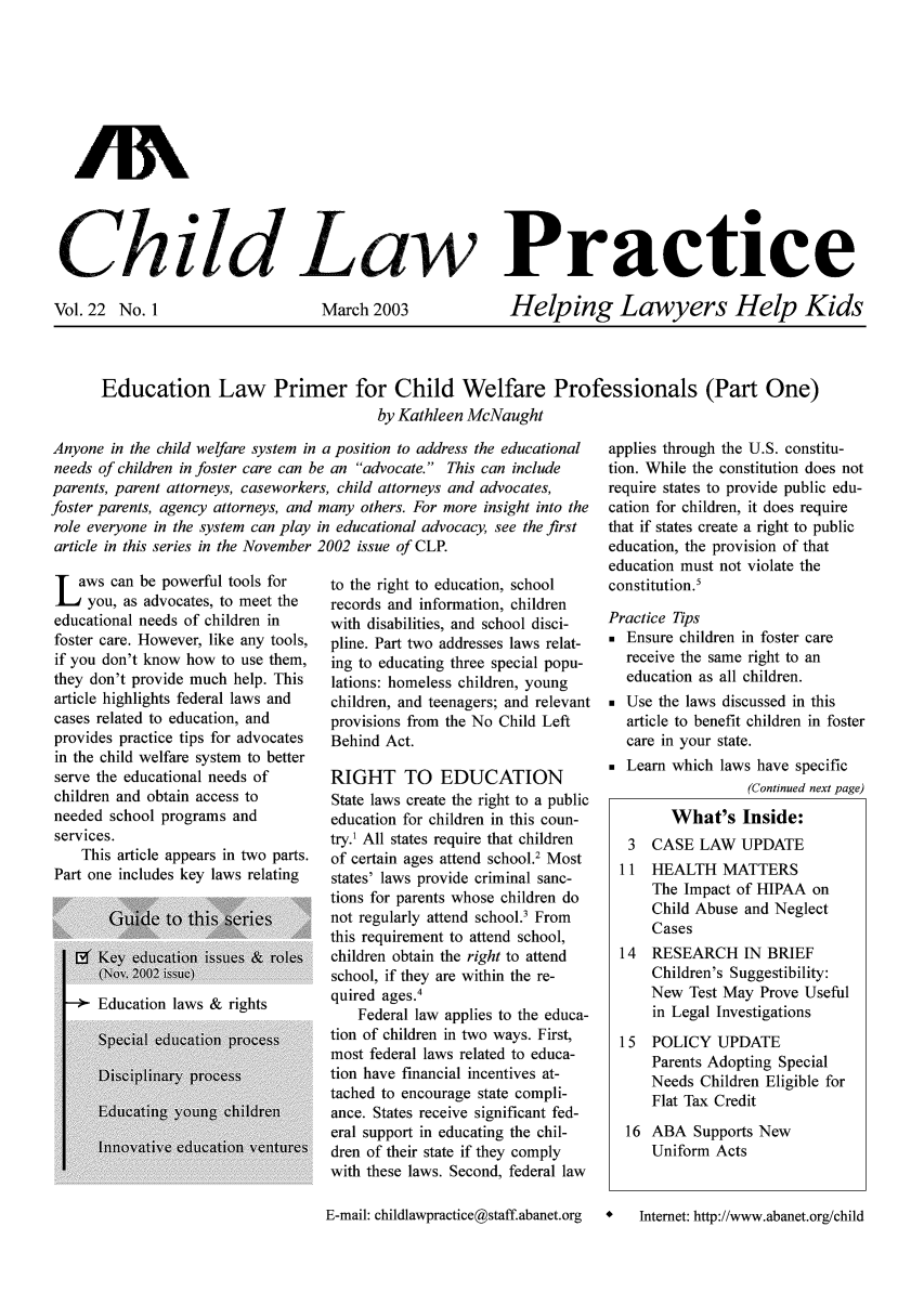 handle is hein.journals/chilawpt22 and id is 1 raw text is: AN
Ch.,.ild Law Practice

Vol. 22 No. 1

March 2003

Helping Lawyers Help Kids

Education Law Primer for Child Welfare Professionals (Part One)
by Kathleen McNaught

Anyone in the child welfare system in a position to address the educational
needs of children in foster care can be an advocate. This can include
parents, parent attorneys, caseworkers, child attorneys and advocates,

foster parents, agency attorneys, and
role everyone in the system can play
article in this series in the November
L aws can be powerful tools for
you, as advocates, to meet the
educational needs of children in
foster care. However, like any tools,
if you don't know how to use them,
they don't provide much help. This
article highlights federal laws and
cases related to education, and
provides practice tips for advocates
in the child welfare system to better
serve the educational needs of
children and obtain access to
needed school programs and
services.
This article appears in two parts.
Part one includes key laws relating

many others. For more insight into the
in educational advocacy, see the first
2002 issue of CLP.
to the right to education, school
records and information, children
with disabilities, and school disci-
pline. Part two addresses laws relat-
ing to educating three special popu-
lations: homeless children, young
children, and teenagers; and relevant
provisions from the No Child Left
Behind Act.
RIGHT TO EDUCATION
State laws create the right to a public
education for children in this coun-
try.1 All states require that children
of certain ages attend school.2 Most
states' laws provide criminal sanc-
tions for parents whose children do
not regularly attend school.' From
this requirement to attend school,
children obtain the right to attend
school, if they are within the re-
quired ages.4
Federal law applies to the educa-
tion of children in two ways. First,
most federal laws related to educa-
tion have financial incentives at-
tached to encourage state compli-
ance. States receive significant fed-
eral support in educating the chil-
dren of their state if they comply
with these laws. Second, federal law
E-mail: childlawpractice@staff.abanet.org

applies through the U.S. constitu-
tion. While the constitution does not
require states to provide public edu-
cation for children, it does require
that if states create a right to public
education, the provision of that
education must not violate the
constitution.5
Practice Tips
* Ensure children in foster care
receive the same right to an
education as all children.
* Use the laws discussed in this
article to benefit children in foster
care in your state.
* Learn which laws have specific
(Continued next page)
What's Inside:
3  CASE LAW UPDATE
11  HEALTH MATTERS
The Impact of HIPAA on
Child Abuse and Neglect
Cases
14  RESEARCH IN BRIEF
Children's Suggestibility:
New Test May Prove Useful
in Legal Investigations
15 POLICY UPDATE
Parents Adopting Special
Needs Children Eligible for
Flat Tax Credit
16 ABA Supports New
Uniform Acts
*   Internet: http://www.abanet.org/child


