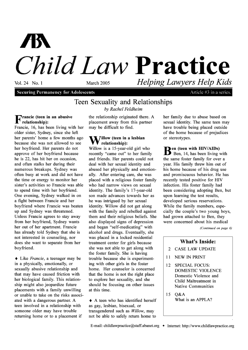 handle is hein.journals/chilawpt24 and id is 1 raw text is: AN
Chnild Law Practice

Vol. 24 No. 1

March 2005

Helping Lawyers Help Kids

SeuigPr aec  fo  Adoescnt                          Aril 93 iaseis
Teen Sexuality and Relationships
by Rachel Feidheim

F rancie (teen in an abusive
relationship):
Francie, 16, has been living with her
older sister, Sydney, since she left
her parents' home a few months ago
because she was not allowed to see
her boyfriend. Her parents do not
approve of her boyfriend because
he is 22, has hit her on occasion,
and often stalks her during their
numerous breakups. Sydney was
often busy at work and did not have
the time or energy to monitor her
sister's activities so Francie was able
to spend time with her boyfriend.
One evening, Sydney walked in on
a fight between Francie and her
boyfriend where Francie was beaten
up and Sydney was threatened.
Unless Francie agrees to stay away
from her boyfriend, Sydney wants
her out of her apartment. Francie
has already told Sydney that she is
not interested in counseling, nor
does she want to separate from her
boyfriend.
* Like Francie, a teenager may be
in a physically, emotionally, or
sexually abusive relationship and
that may have caused friction with
her biological family. This relation-
ship might also jeopardize future
placements with a family unwilling
or unable to take on the risks associ-
ated with a dangerous partner. A
teen involved in a relationship with
someone older may have trouble
returning home or to a placement if

the relationship originated there. A
placement away from this partner
may be difficult to find.
W illow (teen in a lesbian
relationship):
Willow is a 15-year-old girl who
recently came out to her family
and friends. Her parents could not
deal with her sexual identity and
abused her physically and emotion-
ally. After entering care, she was
placed with a religious foster family
who had narrow views on sexual
identity. The family's 17-year-old
son made advances towards her as
he was intrigued by her sexual
identity. Willow did not get along
with the family and rebelled against
them and their religious beliefs. She
also displayed signs of depression
and began self-medicating with
alcohol and drugs. Eventually, she
was placed in a locked residential
treatment center for girls because
she was not able to get along with
the foster family. She is having
trouble because she is experiment-
ing with other girls in the foster
home. Her counselor is concerned
that the home is not the right place
to explore her sexuality, and she
should be focusing on other issues
at this time.
+ A teen who has identified herself
as gay, lesbian, bisexual, or
transgendered such as Willow, may
not be able to safely return home to

her family due to abuse based on
sexual identity. The same teen may
have trouble being placed outside
of the home because of prejudices
or stereotypes.
Den (teen with H1V/AIDs)
l    Ben, 14, has been living with
the same foster family for over a
year. His family threw him out of
his home because of his drug use
and promiscuous behavior. He has
recently tested positive for HIV
infection. His foster family had
been considering adopting Ben, but
upon learning the test results,
developed serious reservations.
While the family members, espe-
cially the couple's two young boys,
had grown attached to Ben, they
were concerned about his medical
(Continued on page 6)
What's Inside:
2  CASE LAW UPDATE
11 NEW IN PRINT
12  SPECIAL FOCUS:
DOMESTIC VIOLENCE
Domestic Violence and
Child Maltreatment in
Native Communities
15 Q&A
What is an APPLA?

E-mail: childlawpractice@staff.abanet.org * Internet: http://www.childlawpractice.org


