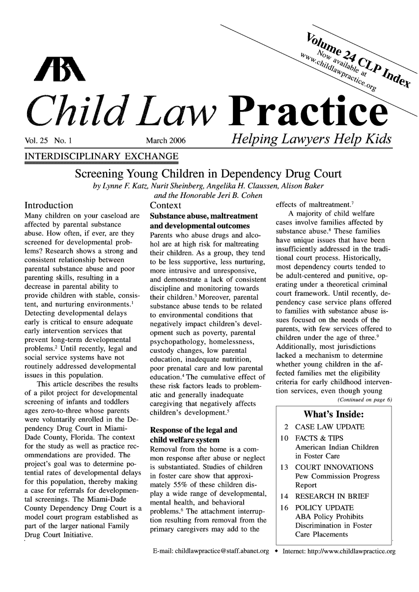handle is hein.journals/chilawpt25 and id is 1 raw text is: Child Law Pr

Vol. 25 No. 1

March 2006

Helping Lawyers Help Kids

INTERDISCIPLINARY EXCHANGE
Screening Young Children in Dependency Drug Court
by Lynne F Katz, Nurit Sheinberg, Angelika H. Claussen, Alison Baker

Introduction
Many children on your caseload are
affected by parental substance
abuse. How often, if ever, are they
screened for developmental prob-
lems? Research shows a strong and
consistent relationship between
parental substance abuse and poor
parenting skills, resulting in a
decrease in parental ability to
provide children with stable, consis-
tent, and nurturing environments.1
Detecting developmental delays
early is critical to ensure adequate
early intervention services that
prevent long-term developmental
problems.2 Until recently, legal and
social service systems have not
routinely addressed developmental
issues in this population.
This article describes the results
of a pilot project for developmental
screening of infants and toddlers
ages zero-to-three whose parents
were voluntarily enrolled in the De-
pendency Drug Court in Miami-
Dade County, Florida. The context
for the study as well as practice rec-
ommendations are provided. The
project's goal was to determine po-
tential rates of developmental delays
for this population, thereby making
a case for referrals for developmen-
tal screenings. The Miami-Dade
County Dependency Drug Court is a
model court program established as
part of the larger national Family
Drug Court Initiative.

and the Honorable Jeri B. Cohen
Context
Substance abuse, maltreatment
and developmental outcomes
Parents who abuse drugs and alco-
hol are at high risk for maltreating
their children. As a group, they tend
to be less supportive, less nurturing,
more intrusive and unresponsive,
and demonstrate a lack of consistent
discipline and monitoring towards
their children.' Moreover, parental
substance abuse tends to be related
to environmental conditions that
negatively impact children's devel-
opment such as poverty, parental
psychopathology, homelessness,
custody changes, low parental
education, inadequate nutrition,
poor prenatal care and low parental
education.4 The cumulative effect of
these risk factors leads to problem-
atic and generally inadequate
caregiving that negatively affects
children's development.5
Response of the legal and
child welfare system
Removal from the home is a com-
mon response after abuse or neglect
is substantiated. Studies of children
in foster care show that approxi-
mately 55% of these children dis-
play a wide range of developmental,
mental health, and behavioral
problems.6 The attachment interrup-
tion resulting from removal from the
primary caregivers may add to the
E-mail: childlawpractice @ staff.abanet.org

effects of maltreatment.'
A majority of child welfare
cases involve families affected by
substance abuse.8 These families
have unique issues that have been
insufficiently addressed in the tradi-
tional court process. Historically,
most dependency courts tended to
be adult-centered and punitive, op-
erating under a theoretical criminal
court framework. Until recently, de-
pendency case service plans offered
to families with substance abuse is-
sues focused on the needs of the
parents, with few services offered to
children under the age of three.'
Additionally, most jurisdictions
lacked a mechanism to determine
whether young children in the af-
fected families met the eligibility
criteria for early childhood interven-
tion services, even though young
(Continued on page 6)
What's Inside:
2  CASE LAW UPDATE
10  FACTS & TIPS
American Indian Children
in Foster Care
13 COURT INNOVATIONS
Pew Commission Progress
Report
14  RESEARCH IN BRIEF
16  POLICY UPDATE
ABA Policy Prohibits
Discrimination in Foster
Care Placements
* Internet: http://www.childlawpractice.org


