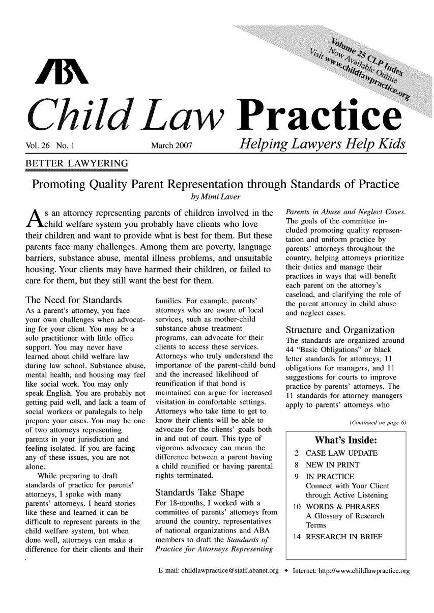 handle is hein.journals/chilawpt26 and id is 1 raw text is: Ghild Law Practice

Vol. 26 No. 1

March 2007

Helping Lawyers Help Kids

BETTER LAWYERING
Promoting Quality Parent Representation through Standards of Practice
by Mimi Laver

A s an attorney representing parents of children involved in the
child welfare system you probably have clients who love
their children and want to provide what is best for them. But these
parents face many challenges. Among them are poverty, language
barriers, substance abuse, mental illness problems, and unsuitable
housing. Your clients may have harmed their children, or failed to
care for them, but they still want the best for them.

The Need for Standards
As a parent's attorney, you face
your own challenges when advocat-
ing for your client. You may be a
solo practitioner with little office
support. You may never have
learned about child welfare law
during law school. Substance abuse,
mental health, and housing may feel
like social work. You may only
speak English. You are probably not
getting paid well, and lack a team of
social workers or paralegals to help
prepare your cases. You may be one
of two attorneys representing
parents in your jurisdiction and
feeling isolated. If you are facing
any of these issues, you are not
alone.
While preparing to draft
standards of practice for parents'
attorneys, I spoke with many
parents' attorneys. I heard stories
like these and learned it can be
difficult to represent parents in the
child welfare system, but when
done well, attorneys can make a
difference for their clients and their

families. For example, parents'
attorneys who are aware of local
services, such as mother-child
substance abuse treatment
programs, can advocate for their
clients to access these services.
Attorneys who truly understand the
importance of the parent-child bond
and the increased likelihood of
reunification if that bond is
maintained can argue for increased
visitation in comfortable settings.
Attorneys who take time to get to
know their clients will be able to
advocate for the clients' goals both
in and out of court. This type of
vigorous advocacy can mean the
difference between a parent having
a child reunified or having parental
rights terminated.
Standards Take Shape
For 18-months, I worked with a
committee of parents' attorneys from
around the country, representatives
of national organizations and ABA
members to draft the Standards of
Practice for Attorneys Representing
E-mail: childlawpractice @ staff.abanet.org

Parents in Abuse and Neglect Cases.
The goals of the committee in-
cluded promoting quality represen-
tation and uniform practice by
parents' attorneys throughout the
country, helping attorneys prioritize
their duties and manage their
practices in ways that will benefit
each parent on the attorney's
caseload, and clarifying the role of
the parent attorney in child abuse
and neglect cases.
Structure and Organization
The standards are organized around
44 Basic Obligations or black
letter standards for attorneys, 11
obligations for managers, and 11
suggestions for courts to improve
practice by parents' attorneys. The
11 standards for attorney managers
apply to parents' attorneys who
(Continued on page 6)

+ Internet: http://www.childlawpractice.org

What's Inside:
2 CASE LAW UPDATE
8 NEW IN PRINT
9 IN PRACTICE
Connect with Your Client
through Active Listening
10 WORDS & PHRASES
A Glossary of Research
Terms
14 RESEARCH IN BRIEF


