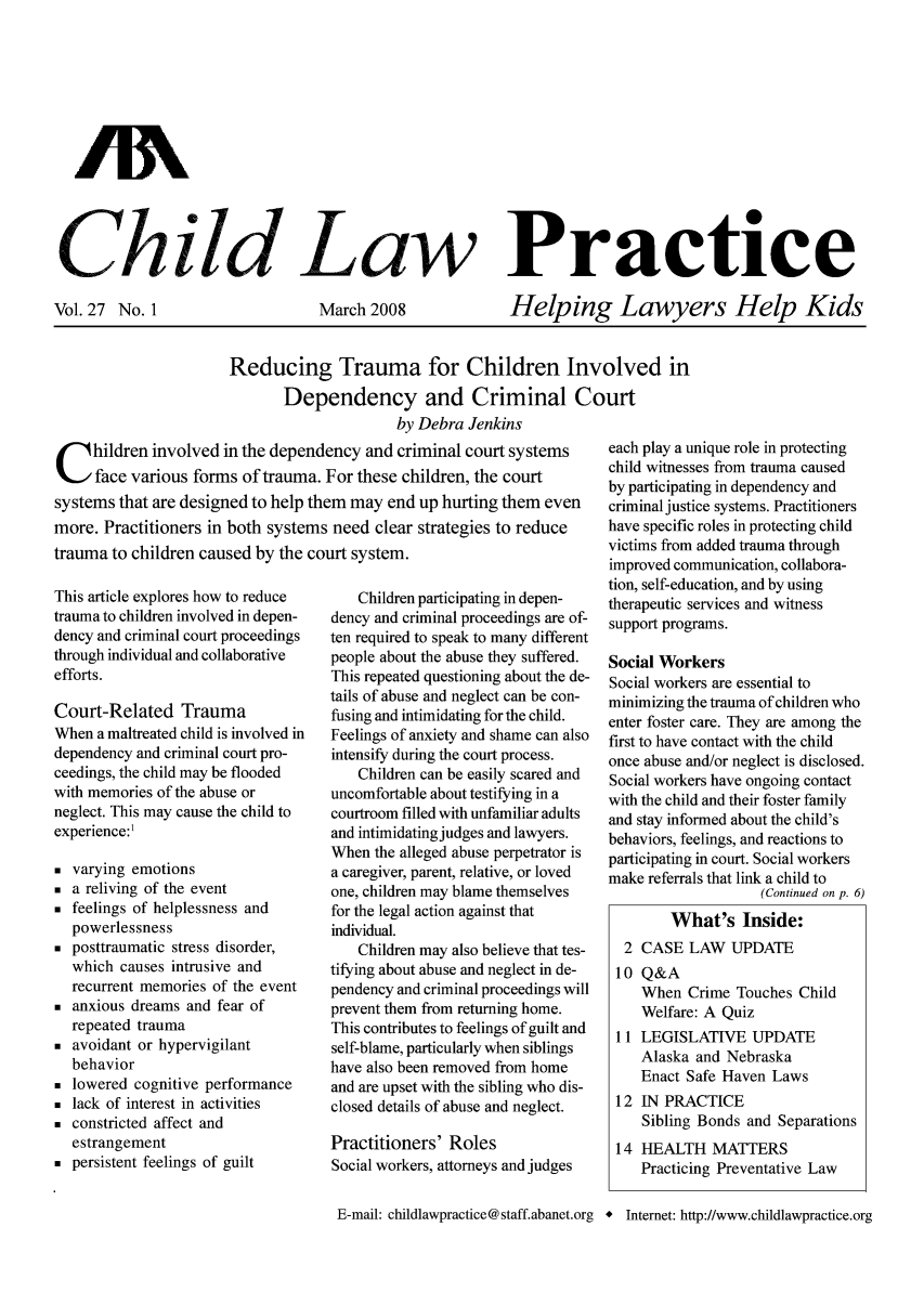 handle is hein.journals/chilawpt27 and id is 1 raw text is: AN
Ch..ild Law Practice

Vol. 27 No. 1

March 2008

Helping Lawyers Help Kids

Reducing Trauma for Children Involved in
Dependency and Criminal Court
by Debra Jenkins

C hildren involved in the dependency and criminal court systems
face various forms of trauma. For these children, the court
systems that are designed to help them may end up hurting them even
more. Practitioners in both systems need clear strategies to reduce
trauma to children caused by the court system.

This article explores how to reduce
trauma to children involved in depen-
dency and criminal court proceedings
through individual and collaborative
efforts.
Court-Related Trauma
When a maltreated child is involved in
dependency and criminal court pro-
ceedings, the child may be flooded
with memories of the abuse or
neglect. This may cause the child to
experience:1
 varying emotions
 a reliving of the event
 feelings of helplessness and
powerlessness
 posttraumatic stress disorder,
which causes intrusive and
recurrent memories of the event
 anxious dreams and fear of
repeated trauma
 avoidant or hypervigilant
behavior
 lowered cognitive performance
 lack of interest in activities
 constricted affect and
estrangement
 persistent feelings of guilt

Children participating in depen-
dency and criminal proceedings are of-
ten required to speak to many different
people about the abuse they suffered.
This repeated questioning about the de-
tails of abuse and neglect can be con-
fusing and intimidating for the child.
Feelings of anxiety and shame can also
intensify during the court process.
Children can be easily scared and
uncomfortable about testifying in a
courtroom filled with unfamiliar adults
and intimidating judges and lawyers.
When the alleged abuse perpetrator is
a caregiver, parent, relative, or loved
one, children may blame themselves
for the legal action against that
individual.
Children may also believe that tes-
tifying about abuse and neglect in de-
pendency and criminal proceedings will
prevent them from returning home.
This contributes to feelings of guilt and
self-blame, particularly when siblings
have also been removed from home
and are upset with the sibling who dis-
closed details of abuse and neglect.
Practitioners' Roles
Social workers, attorneys and judges

each play a unique role in protecting
child witnesses from trauma caused
by participating in dependency and
criminal justice systems. Practitioners
have specific roles in protecting child
victims from added trauma through
improved communication, collabora-
tion, self-education, and by using
therapeutic services and witness
support programs.
Social Workers
Social workers are essential to
minimizing the trauma of children who
enter foster care. They are among the
first to have contact with the child
once abuse and/or neglect is disclosed.
Social workers have ongoing contact
with the child and their foster family
and stay informed about the child's
behaviors, feelings, and reactions to
participating in court. Social workers
make referrals that link a child to
(Continued on p. 6)
What's Inside:
2 CASE LAW UPDATE
10 Q&A
When Crime Touches Child
Welfare: A Quiz
11 LEGISLATIVE UPDATE
Alaska and Nebraska
Enact Safe Haven Laws
12 IN PRACTICE
Sibling Bonds and Separations
14 HEALTH MATTERS
Practicing Preventative Law

E-mail: childlawpractice@staff.abanet.org *

Internet: http://www.childlawpractice.org


