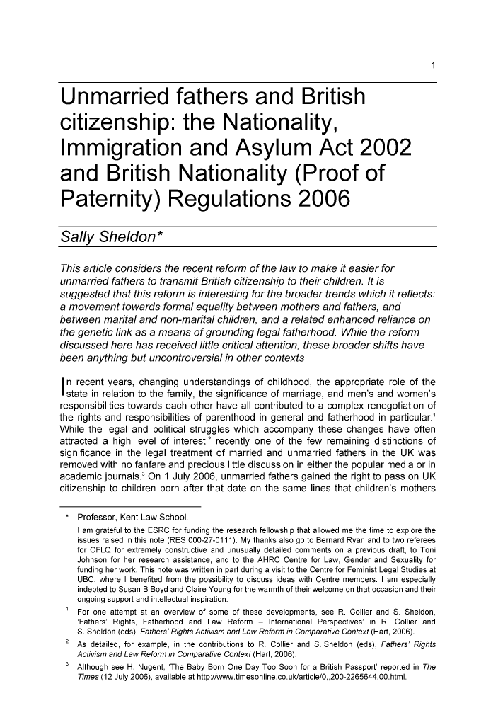 handle is hein.journals/chilflq19 and id is 1 raw text is: 1

Unmarried fathers and British
citizenship: the Nationality,
Immigration and Asylum Act 2002
and British Nationality (Proof of
Paternity) Regulations 2006
Sally Sheldon*
This article considers the recent reform of the law to make it easier for
unmarried fathers to transmit British citizenship to their children. It is
suggested that this reform is interesting for the broader trends which it reflects:
a movement towards formal equality between mothers and fathers, and
between marital and non-marital children, and a related enhanced reliance on
the genetic link as a means of grounding legal fatherhood. While the reform
discussed here has received little critical attention, these broader shifts have
been anything but uncontroversial in other contexts
In recent years, changing understandings of childhood, the appropriate role of the
state in relation to the family, the significance of marriage, and men's and women's
responsibilities towards each other have all contributed to a complex renegotiation of
the rights and responsibilities of parenthood in general and fatherhood in particular.
While the legal and political struggles which accompany these changes have often
attracted a high level of interest,2 recently one of the few remaining distinctions of
significance in the legal treatment of married and unmarried fathers in the UK was
removed with no fanfare and precious little discussion in either the popular media or in
academic journals.3 On 1 July 2006, unmarried fathers gained the right to pass on UK
citizenship to children born after that date on the same lines that children's mothers
*Professor, Kent Law School.
I am grateful to the ESRC for funding the research fellowship that allowed me the time to explore the
issues raised in this note (RES 000-27-0111). My thanks also go to Bernard Ryan and to two referees
for CFLQ for extremely constructive and unusually detailed comments on a previous draft, to Toni
Johnson for her research assistance, and to the AHRC Centre for Law, Gender and Sexuality for
funding her work. This note was written in part during a visit to the Centre for Feminist Legal Studies at
UBC, where I benefited from the possibility to discuss ideas with Centre members. I am especially
indebted to Susan B Boyd and Claire Young for the warmth of their welcome on that occasion and their
ongoing support and intellectual inspiration.
For one attempt at an overview of some of these developments, see R. Collier and S. Sheldon,
'Fathers' Rights, Fatherhood and Law Reform - International Perspectives' in R. Collier and
S. Sheldon (eds), Fathers' Rights Activism and Law Reform in Comparative Context (Hart, 2006).
2 As detailed, for example, in the contributions to R. Collier and S. Sheldon (eds), Fathers' Rights
Activism and Law Reform in Comparative Context (Hart, 2006).
3 Although see H. Nugent, 'The Baby Born One Day Too Soon for a British Passport' reported in The
Times (12 July 2006), available at http://www.timesonline.co.uk/article/0,,200-2265644,00.html.


