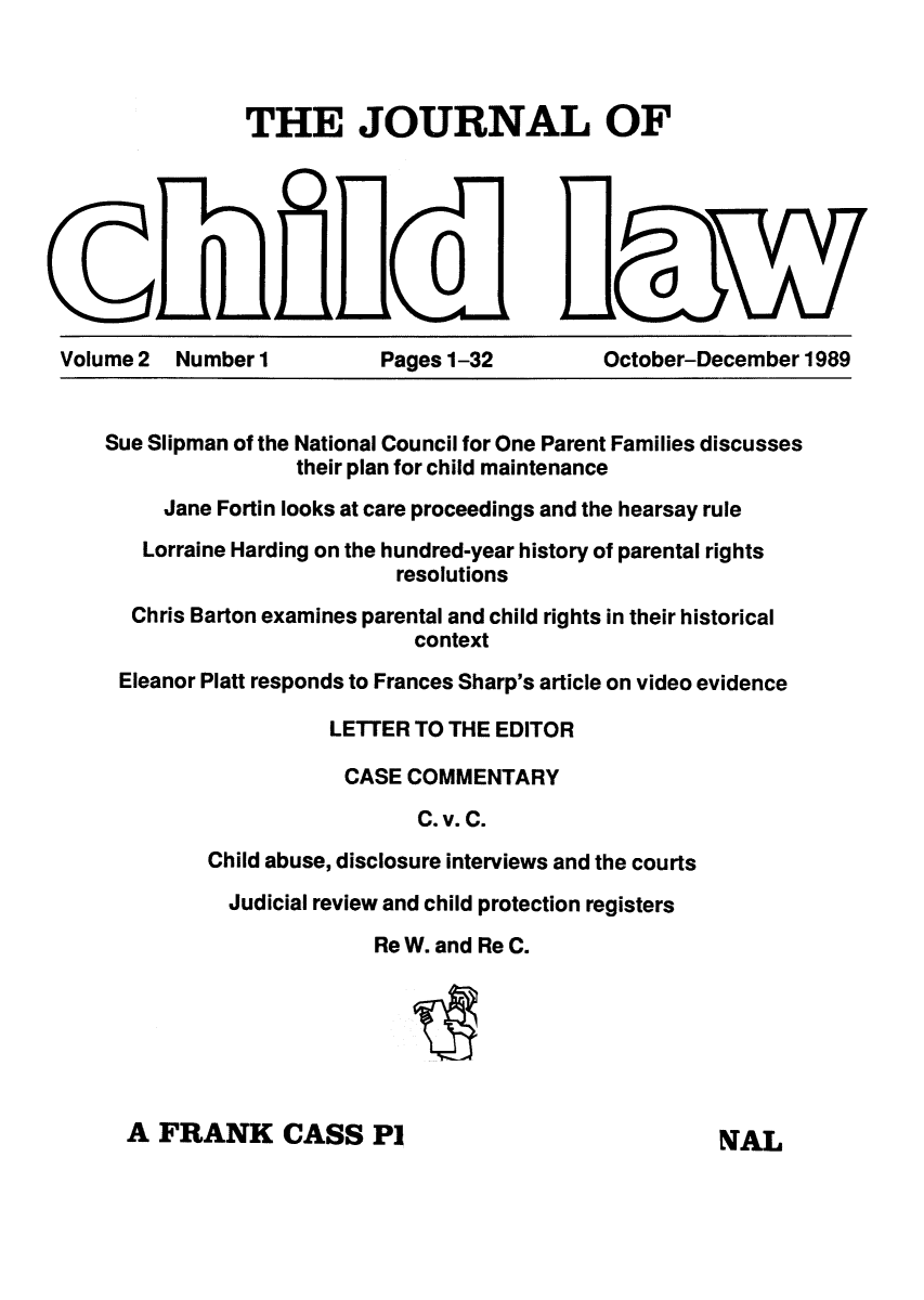handle is hein.journals/chilflq2 and id is 1 raw text is: THE JOURNAL OF

0
Volume 2  Number 1          Pages 1-32

O
October-December 1989

Sue Slipman of the National Council for One Parent Families discusses
their plan for child maintenance
Jane Fortin looks at care proceedings and the hearsay rule
Lorraine Harding on the hundred-year history of parental rights
resolutions
Chris Barton examines parental and child rights in their historical
context
Eleanor Platt responds to Frances Sharp's article on video evidence
LETTER TO THE EDITOR
CASE COMMENTARY
C. v. C.
Child abuse, disclosure interviews and the courts
Judicial review and child protection registers
Re W. and Re C.

A FRANK CASS P1

NAL


