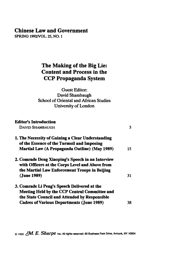 handle is hein.journals/chinelgo25 and id is 1 raw text is: 




Chinese  Law   and Government
SPRING 1992/VOL 25, NO. 1





            The  Making   of the Big Lie:
            Content  and  Process  in the
            CCP Propaganda System

                     Guest Editor:
                   David Shambaugh
          School of Oriental and African Studies
                  University of London


Editor's Introduction
  DAVID SHAMBAUGH                                  3

1. The Necessity of Gaining a Clear Understanding
  of the Essence of the Turmoil and Imposing
  Martial Law (A Propaganda Outline) (May 1989)    15

2. Comrade Deng Xiaoping's Speech in an Interview
  with Officers at the Corps Level and Above from
  the Martial Law Enforcement Troops in Beijing
  (June 1989)                                     31

3. Comrade Li Peng's Speech Delivered at the
  Meeting Held by the CCP Central Committee and
  the State Council and Attended by Responsible
  Cadres of Various Departments (June 1989)       38


@ 1992 %f. E. Sharpe Inc. All rights reserved. 80 Business Park Drive, Armonk, NY 10504



