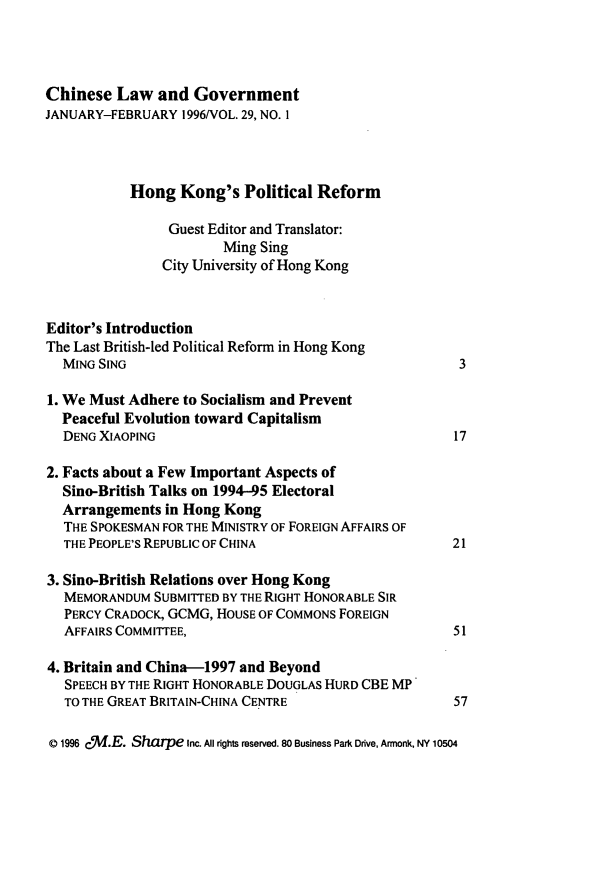 handle is hein.journals/chinelgo29 and id is 1 raw text is: 




Chinese   Law  and  Government
JANUARY-FEBRUARY  1996/VOL. 29, NO. I




           Hong   Kong's   Political Reform

                Guest Editor and Translator:
                        Ming Sing
                City University of Hong Kong



Editor's Introduction
The Last British-led Political Reform in Hong Kong
  MING SING                                            3

1. We Must Adhere to Socialism and Prevent
  Peaceful Evolution toward Capitalism
  DENG XIAOPING                                       17

2. Facts about a Few Important Aspects of
  Sino-British Talks on 1994-95 Electoral
  Arrangements  in Hong Kong
  THE SPOKESMAN FOR THE MINISTRY OF FOREIGN AFFAIRS OF
  THE PEOPLE'S REPUBLIC OF CHINA                      21

3. Sino-British Relations over Hong Kong
  MEMORANDUM   SUBMITTED BY THE RIGHT HONORABLE SIR
  PERCY CRADOCK, GCMG, HOUSE OF COMMONS FOREIGN
  AFFAIRS COMMITTEE,                                  51

4. Britain and China-1997 and Beyond
   SPEECH BY THE RIGHT HONORABLE DOUGLAS HURD CBE MP
   TO THE GREAT BRITAIN-CHINA CENTRE                  57

D 1996 cf.E. Shaupe Inc. All rights reserved. 80 Business Park Drive, Armonk, NY 10504


