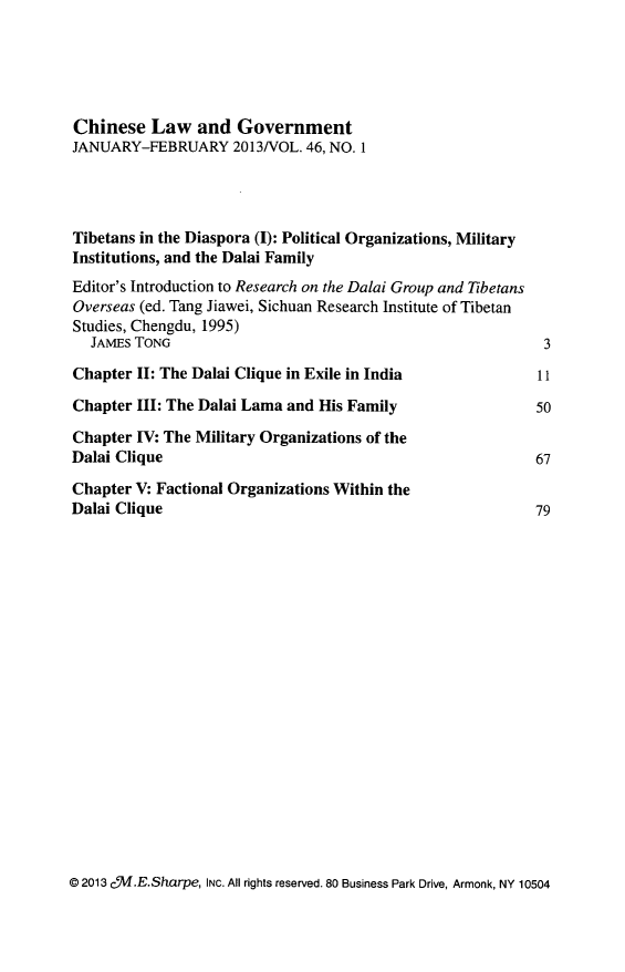 handle is hein.journals/chinelgo46 and id is 1 raw text is: 





Chinese   Law   and  Government
JANUARY-FEBRUARY 2013/VOL. 46,   NO. 1




Tibetans in the Diaspora (I): Political Organizations, Military
Institutions, and the Dalai Family
Editor's Introduction to Research on the Dalai Group and Tibetans
Overseas (ed. Tang Jiawei, Sichuan Research Institute of Tibetan
Studies, Chengdu, 1995)
  JAMES TONG                                                3

Chapter II: The Dalai Clique in Exile in India         11

Chapter III: The Dalai Lama and His Family                 50

Chapter IV: The Military Organizations of the
Dalai Clique                                               67

Chapter V: Factional Organizations Within the
Dalai Clique                                               79


@ 2013 c'M.E.Sharpe, INc. All rights reserved. 80 Business Park Drive, Armonk, NY 10504


