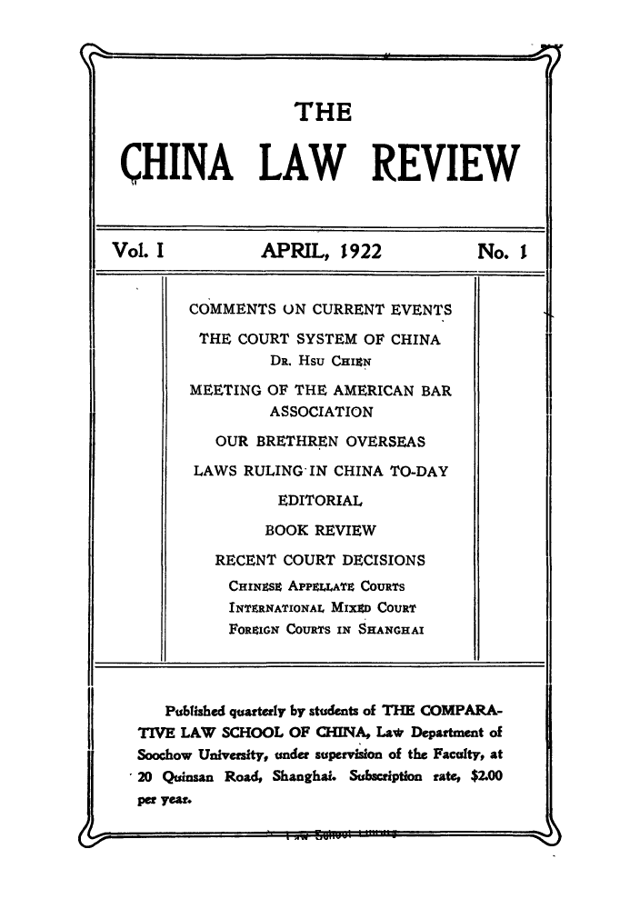 handle is hein.journals/chinlrv1 and id is 1 raw text is: THE
CHINA LAW REVIEW
Vol. I     APRIL, 1922     No. i

COMMENTS UN CURRENT EVENTS
THE COURT SYSTEM OF CHINA
DR. Hsu CHiN
MEETING OF THE AMERICAN BAR
ASSOCIATION
OUR BRETHREN OVERSEAS
LAWS RULING' IN CHINA TO-DAY
EDITORIAL
BOOK REVIEW
RECENT COURT DECISIONS
CHINEsz APPELLATE COURTS
INTERNATIONAL MIXED COURT
FOREIN COURTS IN SHANGHAI

1I
Published quarterly by students of THE COMPARA-
TIVE LAW SCHOOL OF CHINA, La* Department of
Soochow University, under supervision of the Faculty, at
20 Quinsan Road, Shanghai. Subscription rate, $2.00
per year.


