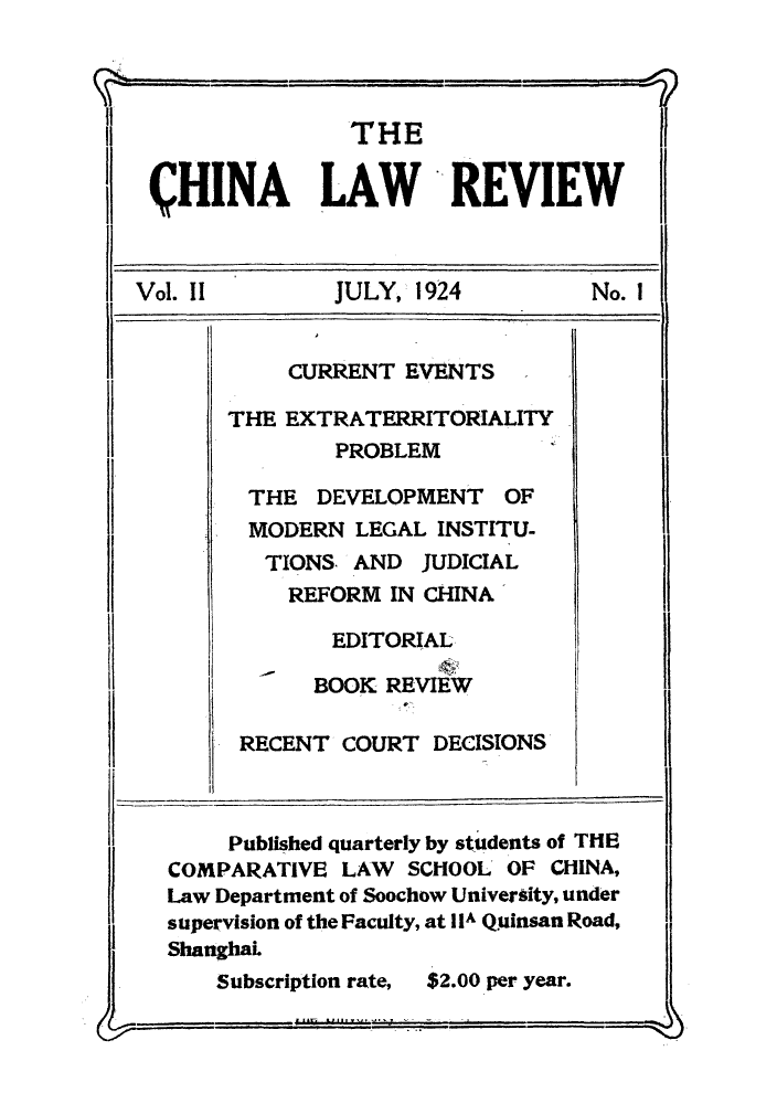 handle is hein.journals/chinlrv2 and id is 1 raw text is: THE
CHINA LA WREVIEW
Vol. 11       JULY, 1924        No. 1
CURRENT EVENTS
THE EXTRATERRITORIALITY
PROBLEM
THE DEVELOPMENT OF
MODERN LEGAL INSTITU-
TIONS. AND JUDICIAL
REFORM IN CHINA
EDITORIAL
BOOK REVIEW
RECENT COURT DECISIONS
Published quarterly by students of THE
COMPARATIVE LAW SCHOOL OF CHINA,
Law Department of Soochow University, under
supervision of the Faculty, at IIA Quinsan Road,
ShanghaL

Subscription rate,

$2.00 per year.


