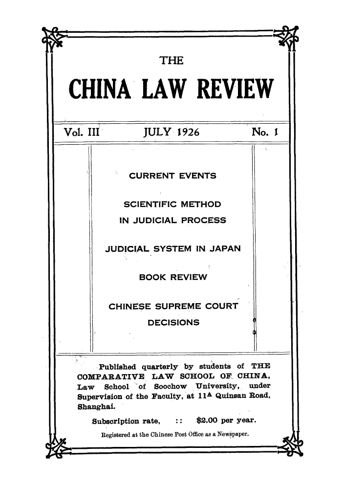handle is hein.journals/chinlrv3 and id is 1 raw text is: ~It~ -t

THE
CHINA LAW REVIEW
Vol. III  JULY  1926   No. I

CURRENT EVENTS
SCIENTIFIC METHOD
IN JUDICIAL PROCESS
JUDICIAL SYSTEM IN JAPAN
BOOK REVIEW
CHINESE SUPREME COURT
DECISIONS

Published quarterly by students of THE
COMPARATIVE      LAW    SCHOOL OF CHINA,
Law   School of Soochow    University, under
Supervision of the Faculty, at 11A Quinsan Road,
Shanghai.
Subscription rate,      $2.00 per year.
Registered at the Chinese Post Office as a Npwspaper.

IL~

C% -A


