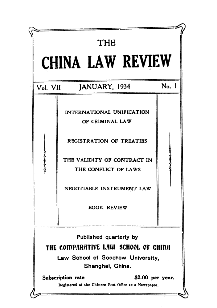 handle is hein.journals/chinlrv7 and id is 1 raw text is: THE
CHINA LAW REVIEW
Vol. VIl    JANUARY, 1934            No. I
INTERNATIONAL UNIFICATION
OF CRIMINAL LAW
REGISTRATION OF TREATIES
TVALIDITY OF CONTRACT IN
THE CONFLICT OF LAWS
NEGOTIABLE INSTRUMENT LAW
BOOK REVIEW
Published quarterly by
THE COMPilRIlTIVE LilW SCHOOL OT CHIIPI
Law School of Soochow University,
Shanghai, China.
Subscription rate          $2.00 per year.
Registered at the Chinese Post Office as a Newspaper.


