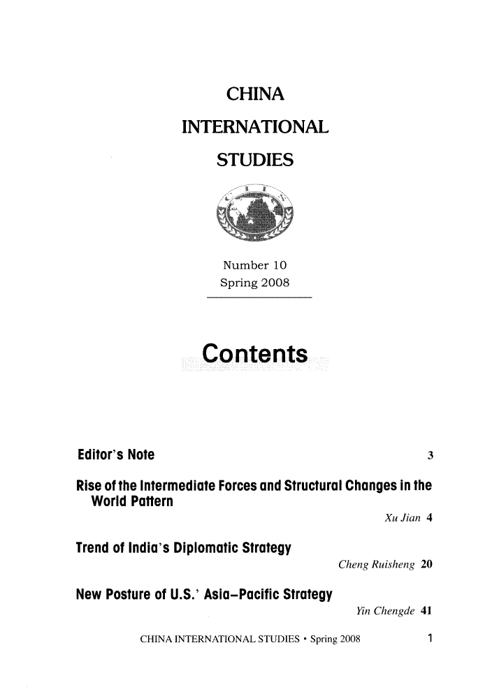 handle is hein.journals/chintersd10 and id is 1 raw text is: 



      CHINA

INTERNATIONAL

     STUDIES


   Number 10
   Spring 2008



Contents


Editor's Note


Rise of the Intermediate Forces and Structural Changes in the
  World Pattern
                                            Xu Jian 4


Trend of India's Diplomatic Strategy

New Posture of U.S.' Asia-Pacific Strategy


Cheng Ruisheng 20

   Yin Chengde 41


CHINA INTERNATIONAL STUDIES * Spring 2008


3


1


