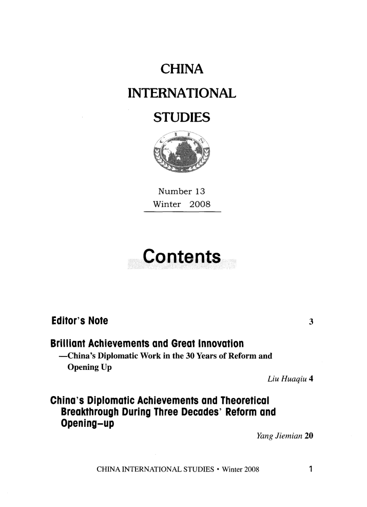 handle is hein.journals/chintersd13 and id is 1 raw text is: 




      CHINA

INTERNATIONAL

     STUDIES


Number  13
Winter 2008


Contents


Editor's Note


Brilliant Achievements and Great Innovation
  -China's Diplomatic Work in the 30 Years of Reform and
  Opening Up
                                           Liu Huaqiu 4

China's Diplomatic Achievements and Theoretical
  Breakthrough During Three Decades' Reform and
  Opening-up
                                         Yang Jiemian 20


CHINA INTERNATIONAL STUDIES * Winter 2008


3


1


