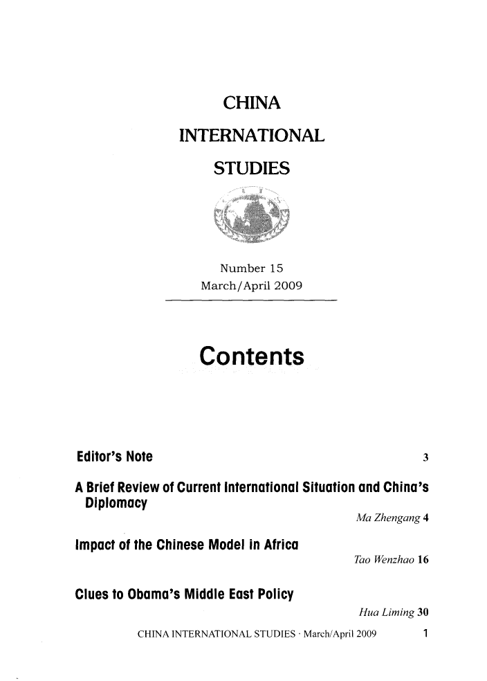 handle is hein.journals/chintersd15 and id is 1 raw text is: 




                     CHINA

               INTERNATIONAL

                    STUDIES




                    Number  15
                  March/April 2009



                  Contents




Editor's Note                                     3

A Brief Review of Current International Situation and China's
  Diplomacy
                                        Ma Zhengang 4
Impact of the Chinese Model in Africa
                                        Tao Wenzhao 16

Clues to Obama's Middle East Policy
                                        Hua Liming 30
         CHINA INTERNATIONAL STUDIES - March/April 2009  1


