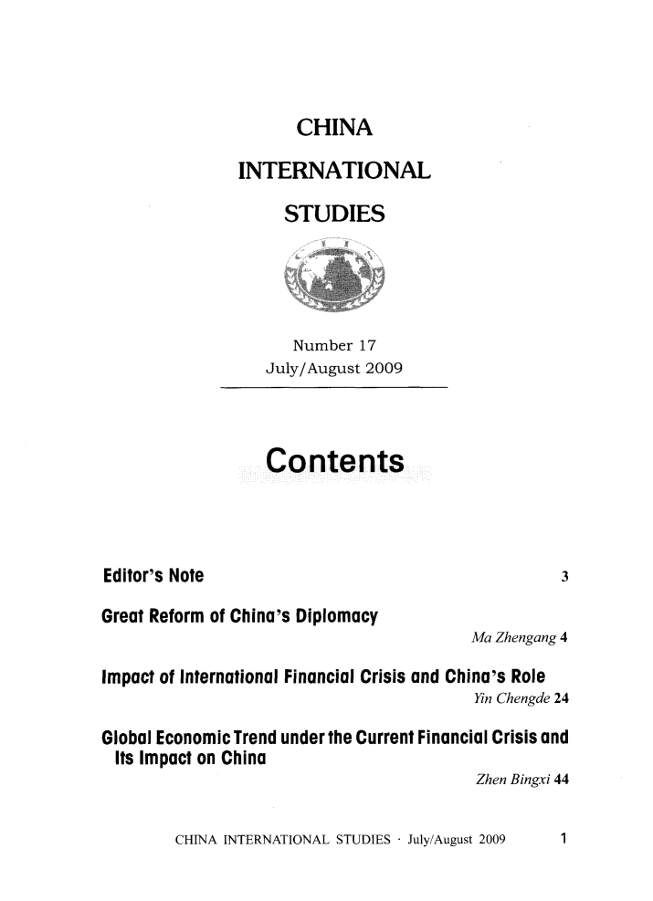 handle is hein.journals/chintersd17 and id is 1 raw text is: 



                     CHINA

               INTERNATIONAL

                    STUDIES




                    Number  17
                  July/August 2009



                  Contents




Editor's Note                                     3

Great Reform of China's Diplomacy
                                        Ma Zhengang 4

Impact of International Financial Crisis and China's Role
                                        Yin Chengde 24

Global Economic Trend under the Current Financial Crisis and
  Its Impact on China
                                         Zhen Bingxi 44


CHINA INTERNATIONAL STUDIES - July/August 2009


1


