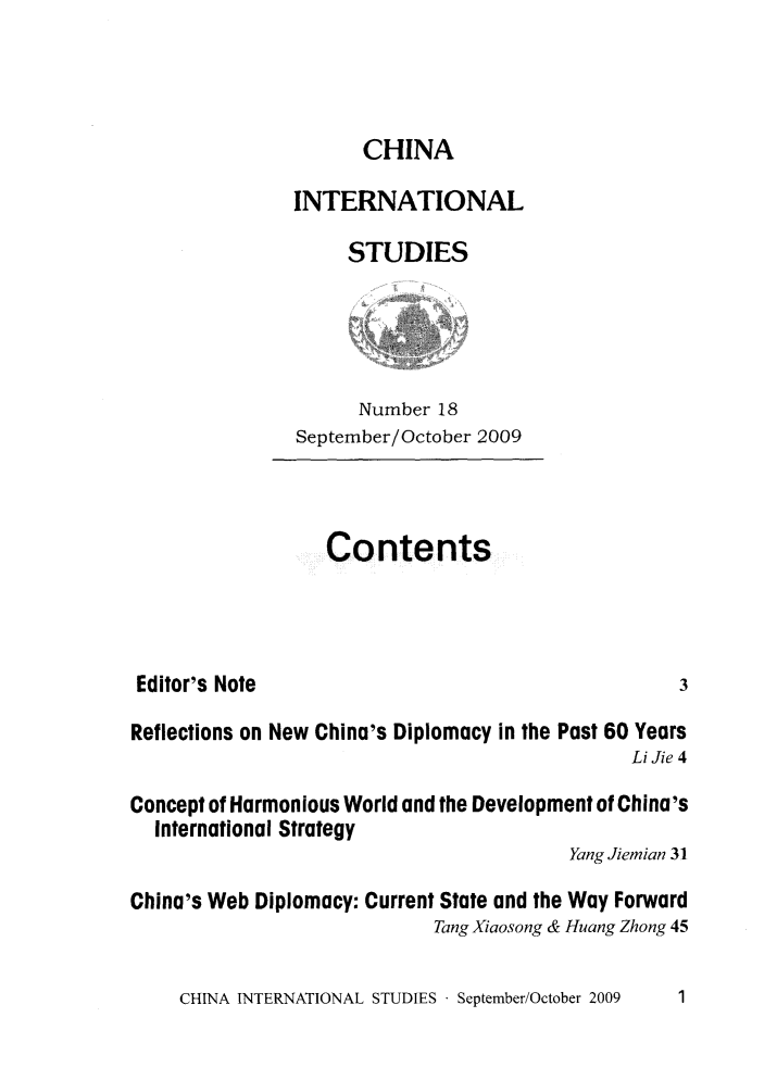 handle is hein.journals/chintersd18 and id is 1 raw text is: 



      CHINA

INTERNATIONAL

     STUDIES


      Number 18
September/October 2009


Contents


Editor's Note


Reflections on New China's Diplomacy in the Past 60 Years
                                              Li Jie 4

Concept of Harmonious World and the Development of China's
  International Strategy
                                        Yang Jiemian 31

China's Web Diplomacy: Current State and the Way Forward
                            Tang Xiaosong & Huang Zhong 45


CHINA INTERNATIONAL STUDIES - September/October 2009


3


1


