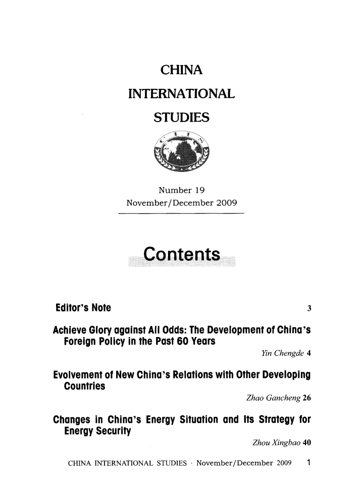handle is hein.journals/chintersd19 and id is 1 raw text is: 



      CHINA

INTERNATIONAL

     STUDIES


      Number  19
November/December 2009


Contents


Editor's Note


Achieve Glory against All Odds: The Development of China's
  Foreign Policy in the Past 60 Years
                                         Yin Chengde 4

Evolvement of New China's Relations with Other Developing
  Countries
                                      Zhao Gancheng 26

Changes in China's Energy Situation and Its Strategy for
  Energy Security
                                        Zhou Xingbao 40


CHINA INTERNATIONAL STUDIES - November/December 2009


3


1


