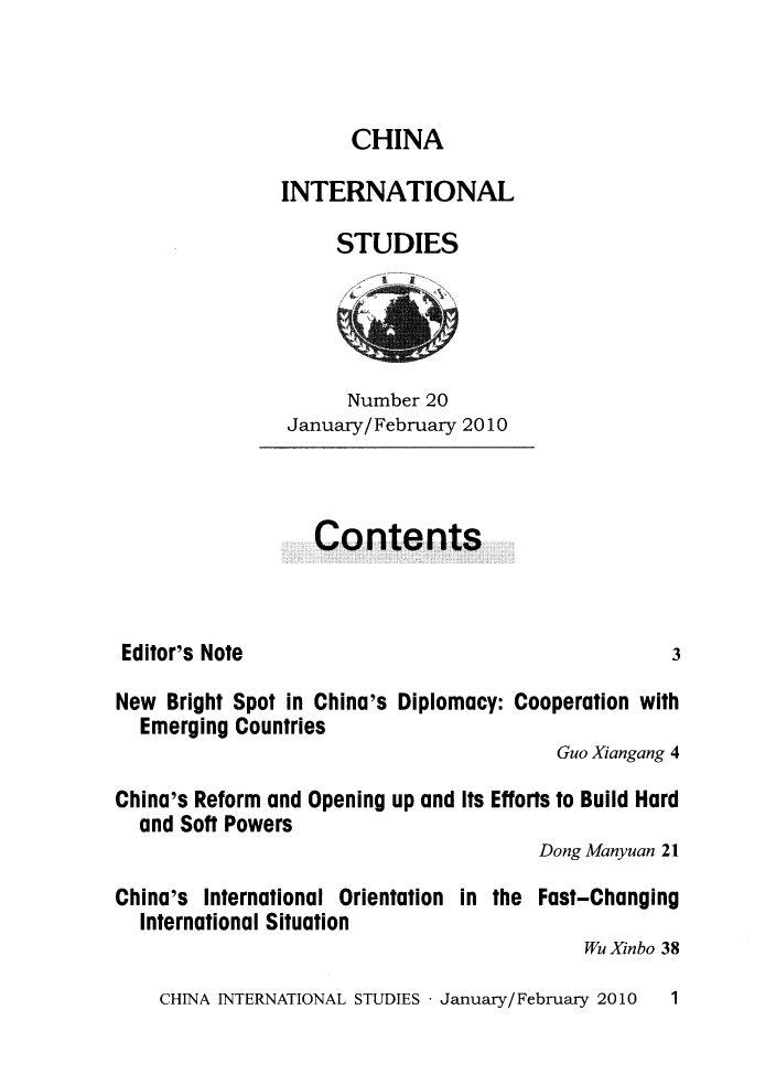 handle is hein.journals/chintersd20 and id is 1 raw text is: 



      CHINA

INTERNATIONAL

     STUDIES


      Number 20
January/February 2010


Contents


Editor's Note


New  Bright Spot in China's Diplomacy: Cooperation with
  Emerging Countries
                                        Guo Xiangang 4

China's Reform and Opening up and Its Efforts to Build Hard
  and Soft Powers
                                       Dong Manyuan 21

China's International Orientation in the Fast-Changing
  International Situation
                                           Wu Xinbo 38


CHINA INTERNATIONAL STUDIES - January/February 2010


3


1


