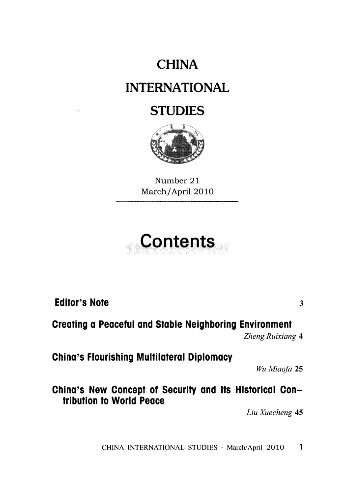 handle is hein.journals/chintersd21 and id is 1 raw text is: 



                      CHINA

               INTERNATIONAL

                    STUDIES




                    Number  21
                  March/April 2010



                  Contents




 Editor's Note                                     3

Creating a Peaceful and Stable Neighboring Environment
                                       Zheng Ruixiang 4

China's Flourishing Multilateral Diplomacy
                                          Wu Miaofa 25

China's New Concept of Security and Its Historical Con-
  tribution to World Peace
                                        Liu Xuecheng 45


CHINA INTERNATIONAL STUDIES - March/April 2010


1


