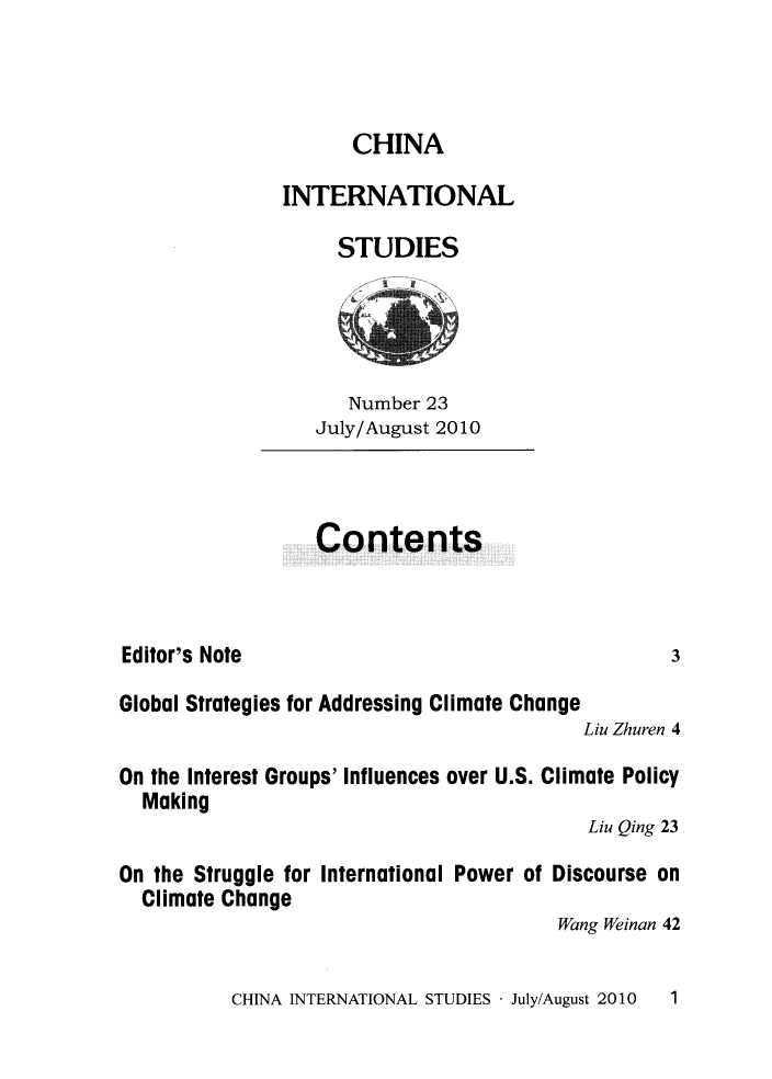 handle is hein.journals/chintersd23 and id is 1 raw text is: 



                     CHINA

               INTERNATIONAL

                    STUDIES




                    Number  23
                  July/August 2010



                  Contents



Editor's Note                                     3

Global Strategies for Addressing Climate Change
                                          Liu Zhuren 4

On the Interest Groups' Influences over U.S. Climate Policy
  Making
                                          Liu Qing 23

On the Struggle for International Power of Discourse on
  Climate Change
                                        Wang Weinan 42


CHINA INTERNATIONAL STUDIES - July/August 2010


1


