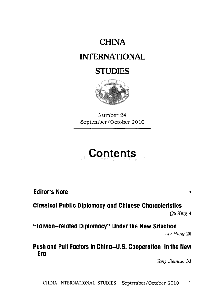 handle is hein.journals/chintersd24 and id is 1 raw text is: 



      CHINA

INTERNATIONAL

     STUDIES


      Number 24
September/ October 2010


Contents


Editor's Note


Classical Public Diplomacy and Chinese Characteristics
                                            Qu Xing 4

Taiwan-related Diplomacy Under the New Situation
                                          Liu Hong 20

Push and Pull Factors in China-U.S. Cooperation in the New
Era
                                        Yang Jiemian 33


CHINA INTERNATIONAL STUDIES - September/October 2010


3


1


