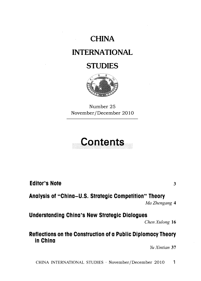 handle is hein.journals/chintersd25 and id is 1 raw text is: 



                     CHINA

               INTERNATIONAL

                    STUDIES




                    Number  25
               November/December 2010



                  Contents




Editor's Note                                     3

Analysis of China-U.S. Strategic Competition Theory
                                        Ma Zhengang 4

Understanding China's New Strategic Dialogues
                                        Chen Xulong 16

Reflections on the Construction of a Public Diplomacy Theory
  in China
                                          Yu Xintian 37


CHINA INTERNATIONAL STUDIES - November/December 2010


1


