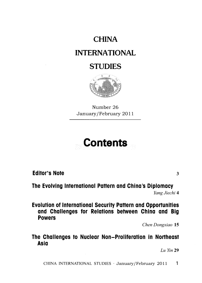 handle is hein.journals/chintersd26 and id is 1 raw text is: 



       CHINA

INTERNATIONAL

     STUDIES




     Number  26
 January/February 2011


Contents


Editor's Note


3


The Evolving International Pattern and China's Diplomacy
                                            Yang Jiechi 4

Evolution of International Security Pattern and Opportunities
  and  Challenges for Relations between China and Big
  Powers
                                        Chen Dongxiao 15

The Challenges to Nuclear Non-Proliferation in Northeast
  Asia
                                              Lu Yin 29


CHINA INTERNATIONAL STUDIES - January/ February 2011


1


