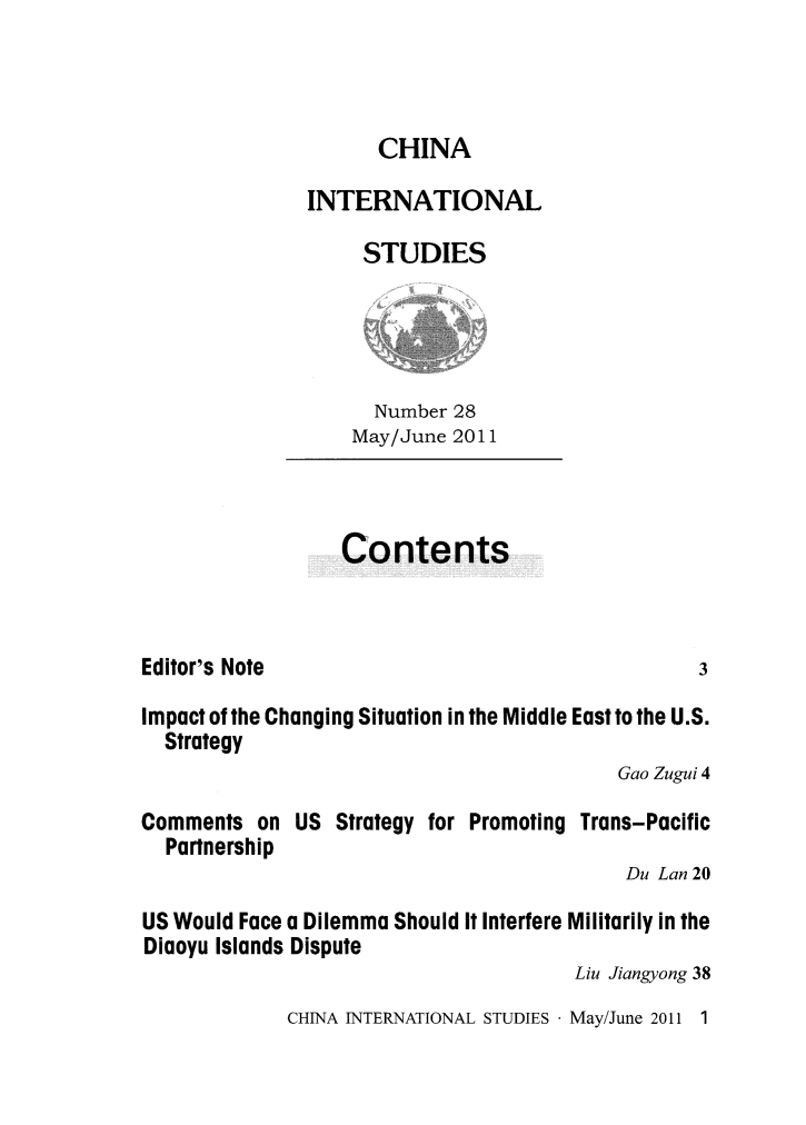 handle is hein.journals/chintersd28 and id is 1 raw text is: 



CHINA


INTERNATIONAL

     STUDIES


  Number 28
May/June 2011


Contents


Editor's Note


Impact of the Changing Situation in the Middle East to the U.S.
  Strategy
                                           Gao Zugui 4

Comments  on  US  Strategy for Promoting Trans-Pacific
  Partnership
                                            Du Lan 20

US Would Face a Dilemma Should It Interfere Militarily in the
Diaoyu Islands Dispute
                                       Liu Jiangyong 38


CHINA INTERNATIONAL STUDIES - May/June 2011 1


3


