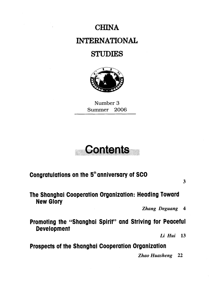 handle is hein.journals/chintersd3 and id is 1 raw text is: 


      CHINA

INTERNATIONAL

     STUDIES


  Number 3
Summer  2006


Contents


Congratulations on the 5 anniversary of SCO


3


The Shanghai Cooperation Organization: Heading Toward
  New Glory
                                    Zhang Deguang 4

Promoting the Shanghai Spirit and Striving for Peaceful
  Development
                                         Li Hui 13
Prospects of the Shanghai Cooperation Organization
                                  Zhao Huasheng 22


