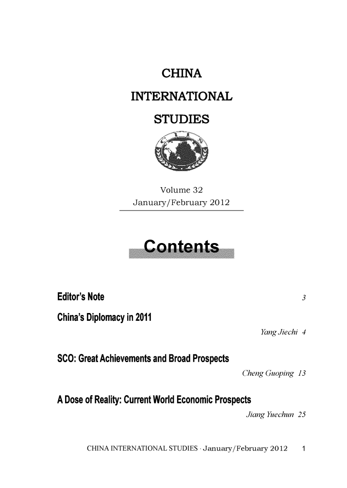 handle is hein.journals/chintersd32 and id is 1 raw text is: 




                      CHINA

                INTERNATIONAL

                     STUDIES





                     Volume  32
                January/February 2012



                   Contents



Editor's Note                                       3
China's Diplomacy in 2011
                                           Yang Jiechi 4

SCO: Great Achievements and Broad Prospects
                                       Cheng Guoping 13

A Dose of Reality: Current World Economic Prospects
                                        Jiang Yuechun 25


CHINA INTERNATIONAL STUDIES - January/February 2012


1


