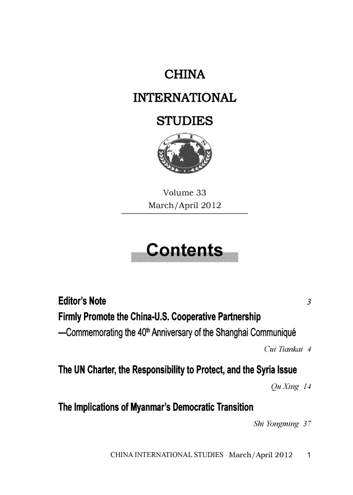 handle is hein.journals/chintersd33 and id is 1 raw text is: 




CHINA


                 INTERNATIONAL

                      STUDIES





                      Volume   33
                    March/April 2012



                    Contents



Editor's Note                                          3
Firmly Promote the China-U.S. Cooperative Partnership
-Commemorating the 401h Anniversary of the Shanghai Communiqu6
                                              Cui Tiankai 4

The UN Charter, the Responsibility to Protect, and the Syria Issue
                                               Qu Xing 14

The Implications of Myanmar's Democratic Transition
                                           Shi Yongming 37


CHINA INTERNATIONAL STUDIES - March/April 2012


1


