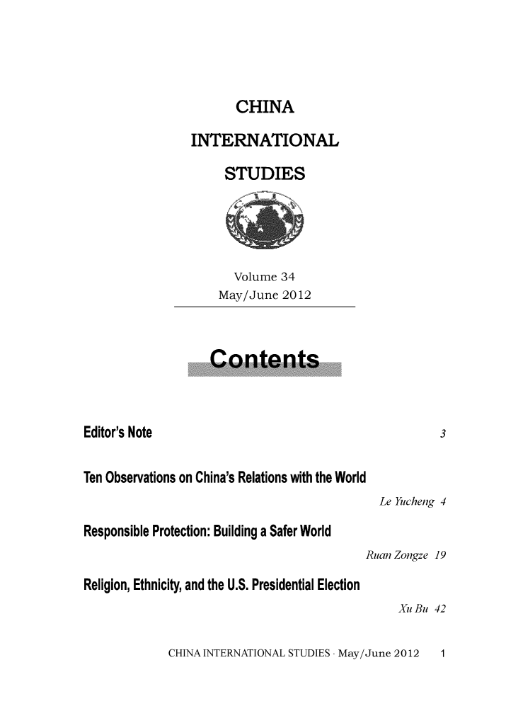 handle is hein.journals/chintersd34 and id is 1 raw text is: 




                      CHINA

                INTERNATIONAL

                     STUDIES





                     Volume  34
                     May/June 2012



                   Contents



Editor's Note                                        3

Ten Observations on China's Relations with the World
                                            Le Yucheng 4

Responsible Protection: Building a Safer World
                                          Ruan Zongze 19

Religion, Ethnicity, and the U.S. Presidential Election
                                              Xu Bu 42


CHINA INTERNATIONAL STUDIES - May/June 2012


1


