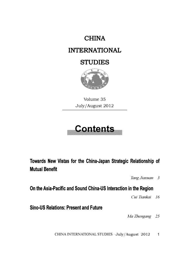 handle is hein.journals/chintersd35 and id is 1 raw text is: 




                       CHINA

                INTERNATIONAL

                     STUDIES





                       Volume 35
                   July/August 2012



                   Contents




Towards New Vistas for the China-Japan Strategic Relationship of
Mutual Benefit
                                          Tang Jiaxuan 3

On the Asia-Pacific and Sound China-US Interaction in the Region
                                           Cui Tiankai 16

Sino-US Relations: Present and Future
                                         Ma Zhengang 25


CHINA INTERNATIONAL STUDIES - July/August 2012


1


