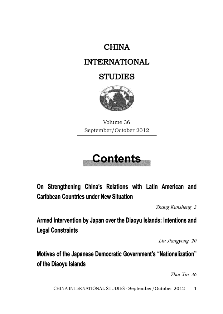 handle is hein.journals/chintersd36 and id is 1 raw text is: 




CHINA


INTERNATIONAL

     STUDIES


       Volume 36
September/October 2012


                    Contents


On  Strengthening China's Relations with Latin American and
Caribbean Countries under New Situation
                                          Zhang Kunsheng 3

Armed Intervention by Japan over the Diaoyu Islands: Intentions and
Legal Constraints
                                           Liu Jiangyong 20

Motives of the Japanese Democratic Government's Nationalization
of the Diaoyu Islands
                                               Zhai Xin 36


CHINA INTERNATIONAL STUDIES - September/October 2012


1


