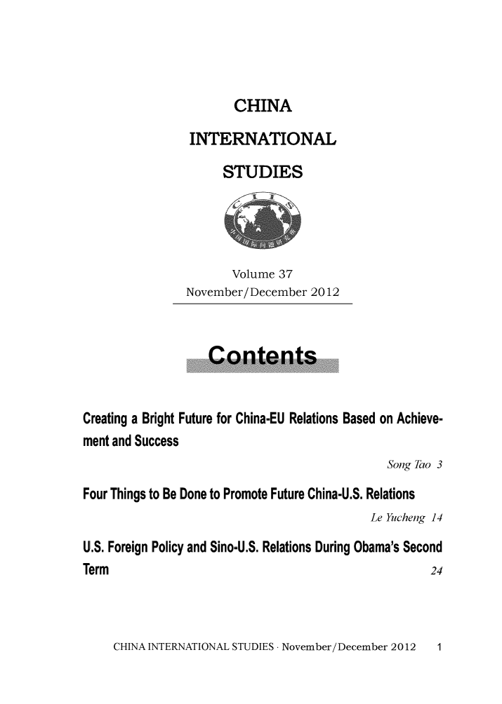 handle is hein.journals/chintersd37 and id is 1 raw text is: 




                      CHINA

                INTERNATIONAL

                     STUDIES





                     Volume  37
               November/December  2012



                   Contents


Creating a Bright Future for China-EU Relations Based on Achieve-
ment and Success
                                             Song Tao 3
Four Things to Be Done to Promote Future China-U.S. Relations
                                          Le Yucheng 14

U.S. Foreign Policy and Sino-U.S. Relations During Obama's Second
Term                                               24


CHINA INTERNATIONAL STUDIES - November/December 2012


1


