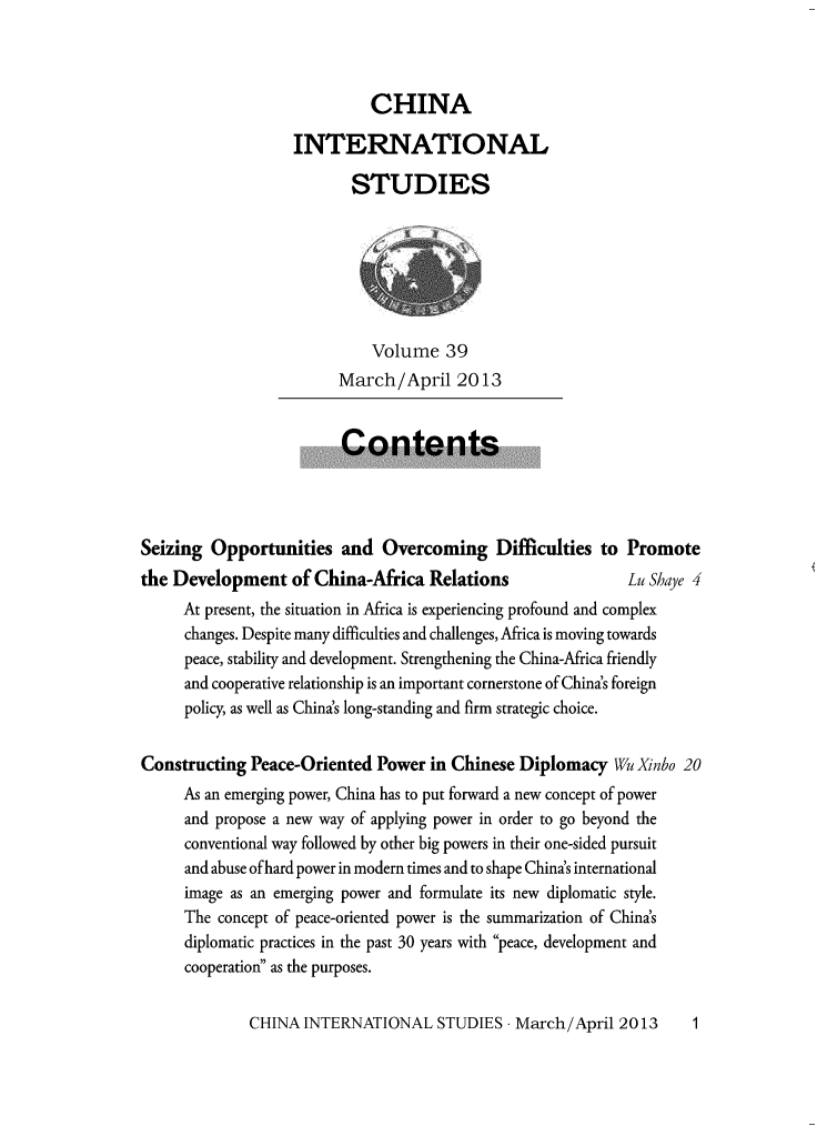 handle is hein.journals/chintersd39 and id is 1 raw text is: 



                             CHINA

                   INTERNATIONAL

                          STUDIES







                             Volume   39
                         March/April   2013


                         Contents




Seizing  Opportunities   and  Overcoming Difficulties to Promote
the Development of China-Africa Relations                    Lu Shaye 4
     At present, the situation in Africa is experiencing profound and complex
     changes. Despite many difficulties and challenges, Africa is moving towards
     peace, stability and development. Strengthening the China-Africa friendly
     and cooperative relationship is an important cornerstone of China's foreign
     policy, as well as China's long-standing and firm strategic choice.


Constructing  Peace-Oriented Power  in Chinese Diplomacy   Wu Xnbo 20
     As an emerging power, China has to put forward a new concept of power
     and propose a new way of applying power in order to go beyond the
     conventional way followed by other big powers in their one-sided pursuit
     and abuse ofhard power in modern times and to shape China's international
     image as an emerging power and formulate its new diplomatic style.
     The  concept of peace-oriented power is the summarization of China's
     diplomatic practices in the past 30 years with peace, development and
     cooperation as the purposes.


CHINA  INTERNATIONAL   STUDIES  - March/April 2013


1



