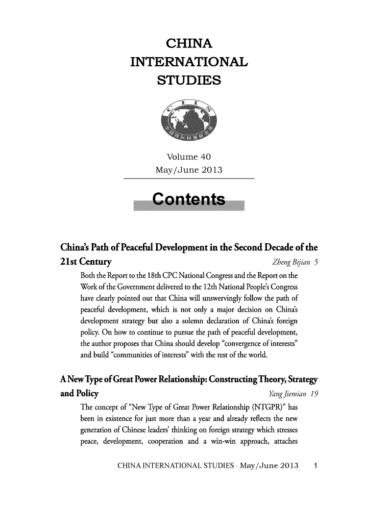handle is hein.journals/chintersd40 and id is 1 raw text is: 



                             CHINA

                   INTERNATIONAL

                          STUDIES







                             Volume   40
                          May/June 2013


                          Contents




China's Path  of Peaceful Development in   the Second  Decade   of the
21st Century                                             Zheng Bijian 5
      Both the Report to the 18th CPC National Congress and the Report on the
      Work of the Government delivered to the 12th National People's Congress
      have clearly pointed out that China will unswervingly follow the path of
      peaceful development, which is not only a major decision on China's
      development strategy but also a solemn declaration of China's foreign
      policy. On how to continue to pursue the path of peaceful development,
      the author proposes that China should develop convergence of interests
      and build communities of interests with the rest of the world.

A New  Type of Great Power Relationship: Constructing Theory, Strategy
and Policy                                               Yang fiemian 19
      The concept of New Type of Great Power Relationship (NTGPR) has
      been in existence for just more than a year and already reflects the new
      generation of Chinese leaders' thinking on foreign strategy which stresses
      peace, development, cooperation and a win-win approach, attaches


CHINA  INTERNATIONAL   STUDIES  - May/June  2013


1


